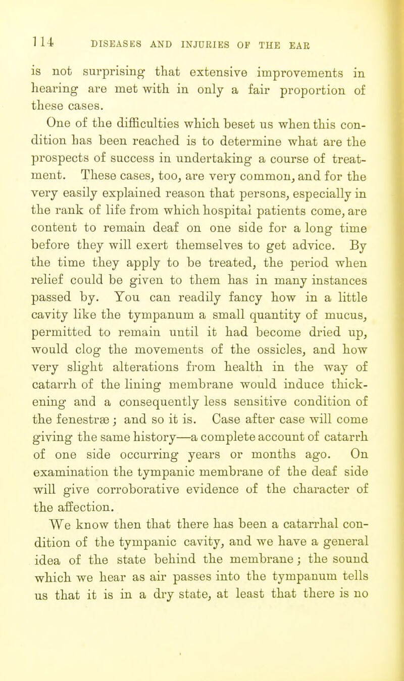 is not surprising that extensive improvements in hearing are met with in only a fair proportion of these cases. One of the difficulties which beset us when this con- dition has been reached is to determine what are the prospects of success in undertaking a course of treat- ment. These cases^ too, are very common, and for the very easily explained reason that persons, especially in the rank of life from which hospital patients come, are content to remain deaf on one side for a long time before they will exert themselves to get advice. By the time they apply to be treated, the period when relief could be given to them has in many instances passed by. You can readily fancy how in a little cavity like the tympanum a small quantity of mucus, permitted to remain until it had become dried up, would clog the movements of the ossicles, and how very slight alterations from health in the way of catarrh of the lining membrane would induce thick- ening and a consequently less sensitive condition of the fenestra j and so it is. Case after case will come giving the same history—a complete account of catarrh of one side occurring years or months ago. On examination the tympanic membrane of the deaf side will give corroborative evidence of the character of the affection. We know then that there has been a catarrhal con- dition of the tympanic cavity, and we have a general idea of the state behind the membrane; the sound which we hear as air passes into the tympanum tells us that it is in a dry state, at least that there is no