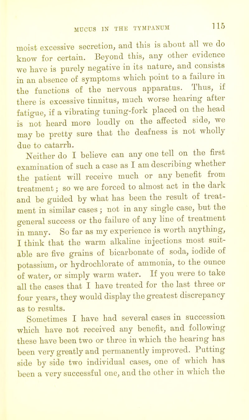 moist excessive secretion, and this is about all we do know for certain. Beyond tliis, any other evidence we have is purely negative in its nature, and consists in an absence of symptoms which point to a failure in the functions of the nervous apparatus. Thus, if there is excessive tinnitus, much worse hearing after fatigue, if a vibrating tuning-fork placed on the head is not heard more loudly on the affected side, we may be pretty sure that the deafness is not wholly due to catarrh. Neither do I believe can any one tell on the first examination of such a case as I am describing whether the patient will receive much or any benefit from treatment; so we are forced to almost act in the dark and be guided by what has been the result of treat- ment in similar cases ; not in any single case, but the general success or the failure of any line of treatment in many. So far as my experience is worth anything, I think that the warm alkaline injections most suit- able are five grains of bicarbonate of soda, iodide of potassium, or hydrochlorate of ammonia, to the ounce of water, or simply warm water. If you were to take all the cases that I have treated for the last three or four years, they would display the greatest discrepancy as to results. Sometimes I have had several cases in succession which have not received any benefit, and following these have been two or three in which the hearing has been very greatly and permanently improved. Putting side by side two individual cases, one of which has been a very successful one, and the other in which the