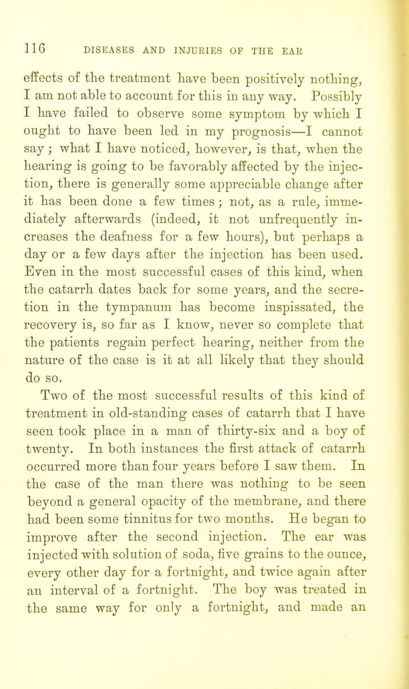 effects of the treatment liave been positively nothing, I am not able to account for this in any way. Possibly I have failed to observe some symptom by which I ought to have been led in my prognosis—I cannot say; what I have noticed, however, is that, when the hearing is going to be favorably affected by the injec- tionj there is generally some appreciable change after it has been done a few times; not, as a rule, imme- diately afterwards (indeed, it not unfrequently in- creases the deafness for a few hours), but perhaps a day or a few days after the injection has been used. Even in the most successful cases of this kind, when the catarrh dates back for some years, and the secre- tion in the tympanum has become inspissated, the recovery is, so far as I know, never so complete that the patients regain perfect hearing, neither from the nature of the case is it at all likely that they should do so. Two of the most successful results of this kind of treatment in old-standing cases of catarrh that I have seen took place in a man of thirty-six and a boy of twenty. In both instances the first attack of catarrh occurred more than four years before I saw them. In the case of the man there was nothing to be seen beyond a general opacity of the membrane, and there had been some tinnitus for two months. He began to improve after the second injection. The ear was injected with solution of soda, five grains to the ounce, every other day for a fortnight, and twice again after an interval of a fortnight. The boy was treated in the same way for only a fortnight, and made an