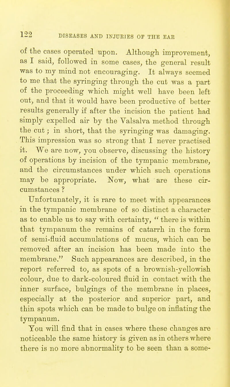of the cases operated upon. Although improvement, as I said, followed in some cases, the general result was to my mind not encouraging. It always seemed to me that the syringing through the cut was a part of the proceeding which might well have been left out, and that it would have been productive of better results generally if after the incision the patient had simply expelled air by the Valsalva method through the cut; in short, that the syringing was damaging. This impression was so strong that I never practised it. We are now, you observe, discussing the history of operations by incision of the tympanic membrane, and the circumstances under which such operations may be appropriate. Now, what are these cir- cumstances ? Unfortunately, it is rare to meet with appearances in the tympanic membrane of so distinct a character as to enable us to say with certainty,  there is within that tympanum the remains of catarrh in the form of semi-fluid accumulations of mucus, which can be removed after an incision has been made into the membrane. Such appearances are described, in the report referred to, as spots of a brownish-yellowish colour, due to dark-coloured fluid in contact with the inner surface, bulgings of the membrane in places, especially at the posterior and superior part, and thin spots which can be made to bulge on inflating the tympanum. You will find that in cases where these changes are noticeable the same history is given as in others where there is no more abnormality to be seen than a some-