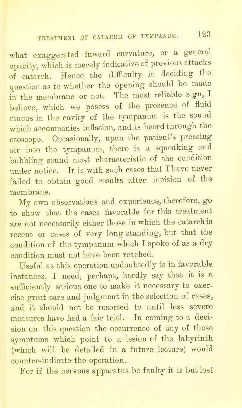 what exaggerated inward curvature, or a general opacity, which is merely indicative of previous attacks of catarrh. Hence the difficulty in deciding the question as to whether the opening should be made in the membrane or not. The most reliable sign, I believe, which we posess of the presence of fluid mucus in the cavity of the tympanum is the sound which accompanies inflation, and is heard through the otoscope. Occasionally, upon the patient's pressing air into the tympanum, there is a squeaking and bubbling sound most characteristic of the condition under notice. It is with such cases that I have never failed to obtain good results after incision of the membrane. My own observations and experience, therefore, go to show that the cases favorable for this treatment are not necessarily either those in which the catarrh is recent or cases of very long standing, but that the condition of the tympanum which I spoke of as a dry condition must not have been reached. Useful as this operation undoubtedly is in favorable instances, I need, perhaps, hardly say that it is a sufficiently serious one to make it necessary to exer- cise great care and judgment in the selection of cases, and it should not be resorted to until less severe measures have had a fair trial. In coming to a deci- sion on this question the occurrence of any of those symptoms which point to a lesion of the labyrinth (which will be detailed in a future lecture) would counter-indicate the operation. For if the nervous apparatus be faulty it is but lost