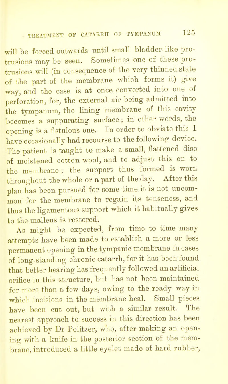 will be forced outwards until small bladder-like pro- trusions may be seen. Sometimes one of these pro- trusions will (in consequence of tlie very tliinned state of the part of the membrane which forms it) give way, and the case is at once converted into one of perforation, for, the external air being admitted into the tympanum, the lining membrane of this cavity becomes a suppurating surface; in other words, the opening is a fistulous one. In order to obviate this I have occasionally had recourse to the following device. The patient is taught to make a small, flattened disc of moistened cotton wool, and to adjust this on to the membrane; the support thus formed is worn throughout the whole or a part of the day. After this plan has been pursued for some time it is not uncom- mon for the membrane to regain its tenseness, and thus the ligamentous support which it habitually gives to the malleus is restored. As might be expected, from time to time many attempts have been made to establish a more or less permanent opening in the tympanic membrane in cases of long-standing chronic catarrh, for it has been found that better hearing has frequently followed an artificial orifice in this structure, but has not been maintained for more than a few days, owing to the ready way in which incisions in the membrane heal. Small pieces have been cut out, but with a similar result. The nearest approach to success in this direction has been achieved by Dr Politzer, who, after making an open- ing with a knife in the posterior section of the mem- brane, introduced a little eyelet made of hard rubber,