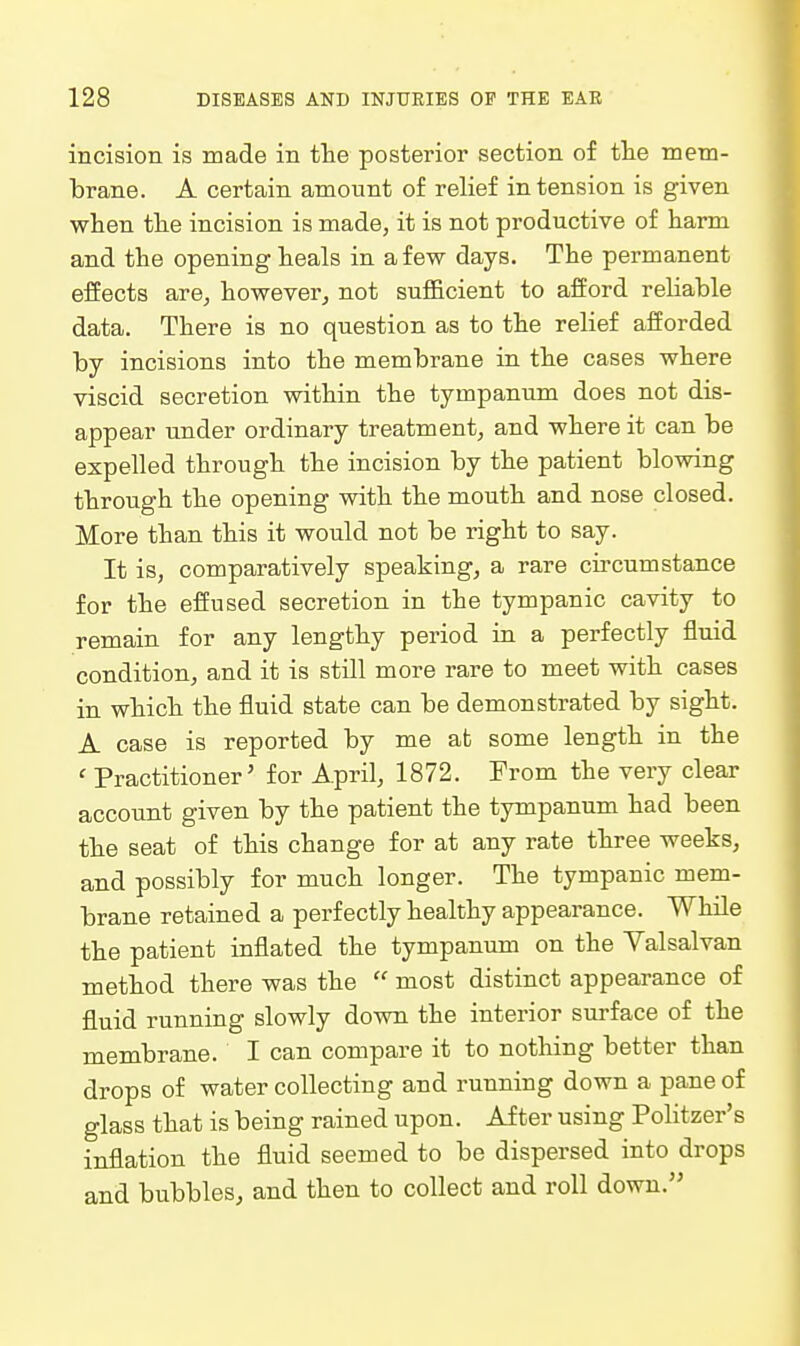 incision is made in the posterior section of tlie mem- brane. A certain amount of relief intension is given when the incision is made, it is not productive of harm and the opening heals in a few days. The permanent effects are, however, not sufficient to afford reliable data. There is no question as to the relief afforded by incisions into the membrane in the cases where viscid secretion within the tympanum does not dis- appear under ordinary treatment, and where it can be expelled through the incision by the patient blowing through the opening with the mouth and nose closed. More than this it would not be right to say. It is, comparatively speaking, a rare cii'cum stance for the effused secretion in the tympanic cavity to remain for any lengthy period in a perfectly fluid condition, and it is still more rare to meet with cases in which the fluid state can be demonstrated by sight. A case is reported by me at some length in the ' Practitioner' for April, 1872. Prom the very clear account given by the patient the tympanum had been the seat of this change for at any rate three weeks, and possibly for much longer. The tympanic mem- brane retained a perfectly healthy appearance. While the patient inflated the tympanum on the Valsalvan method there was the  most distinct appearance of fluid running slowly down the interior surface of the membrane. I can compare it to nothing better than drops of water collecting and running down a pane of glass that is being rained upon. After using PoHtzer's inflation the fluid seemed to be dispersed into drops and bubbles, and then to collect and roll down.