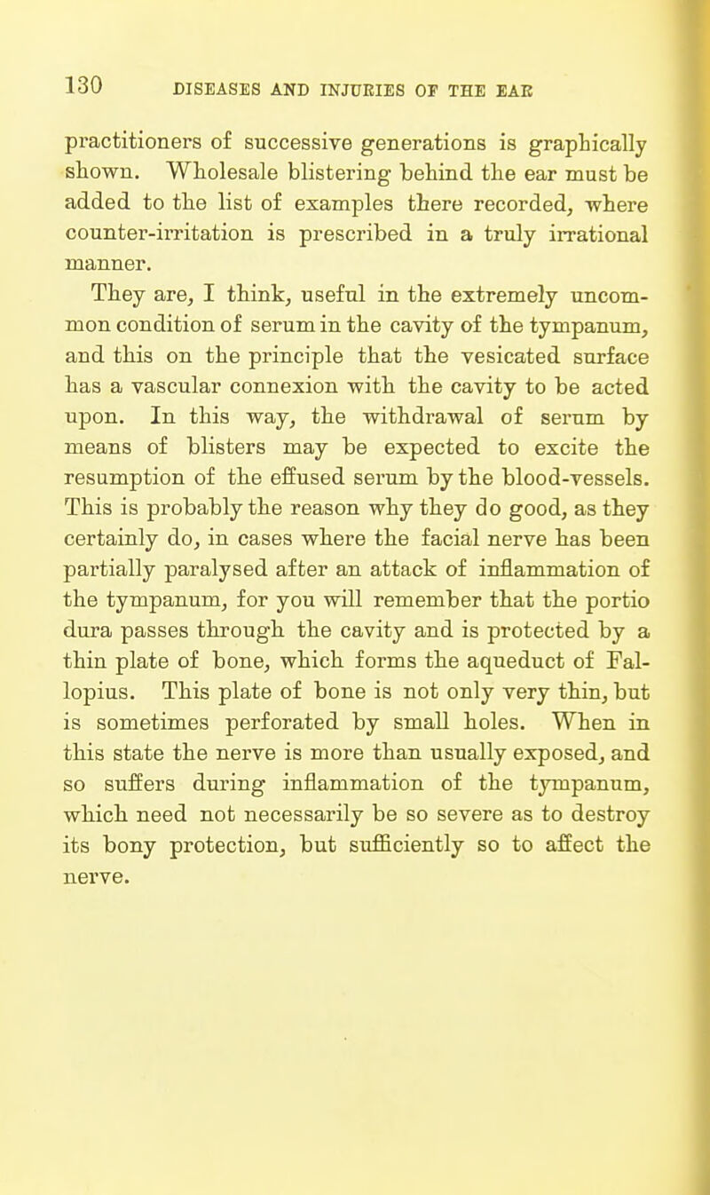 practitioners of successive generations is graphically shown. Wholesale blistering behind the ear must be added to the list of examples there recorded, where counter-irritation is prescribed in a truly irrational manner. They are, I think, useful in the extremely uncom- mon condition of serum in the cavity of the tympanum, and this on the principle that the vesicated surface has a vascular connexion with the cavity to be acted upon. In this way, the withdrawal of serum by means of blisters may be expected to excite the resumption of the effused serum by the blood-vessels. This is probably the reason why they do good, as they certainly do, in cases where the facial nerve has been partially paralysed after an attack of inflammation of the tympanum, for you will remember that the portio dura passes through the cavity and is protected by a thin plate of bone, which forms the aqueduct of Fal- lopius. This plate of bone is not only very thin, but is sometimes perforated by small holes. When in this state the nerve is more than usually exposed, and so suffers during inflammation of the tympanum, wliich need not necessarily be so severe as to destroy its bony protection, but sufficiently so to affect the nerve.