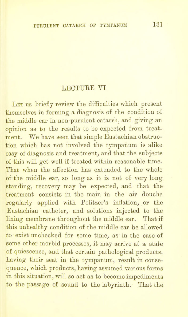 LECTURE VI Let us briefly review tlie difficulties whicli present themselves in forming a diagnosis of the condition of the middle ear in non-purulent catarrh, and giving an opinion as to the results to be expected from treat- ment. We have seen that simple Eustachian obstruc- tion which has not involved the tympanum is alike easy of diagnosis and treatment, and that the subjects of this will get well if treated within reasonable time. That when the affection has extended to the whole of the middle ear, so long as it is not of very long standing, recovery may be expected, and that the treatment consists in the main in the air douche regularly applied with Politzer's inflation, or the Eustachian catheter, and solutions injected to the lining membrane throughout the middle ear. That if this unhealthy condition of the middle ear be allowed to exist unchecked for some time, as in the case of some other morbid processes, it may arrive at a state of quiescence, and that certain pathological products, having their seat in the tympanum, result in conse- quence, which products, having assumed various forms in this situation, will so act as to become impediments to the passage of sound to the labyrinth. That the