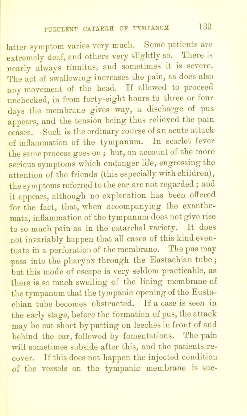 latter symptom varies very much. Some patients are extremely deaf, and otliers very slightly so. There is nearly always tinnitus, and sometimes it is severe. The act of swallowing increases the pain, as does also any movement of the head. If allowed to proceed unchecked, in from forty-eight hours to three or four days the membrane gives way, a discharge of pus appears, and the tension being thus relieved the pain ceases. Such is the ordinary course of an acute attack of inflammation of the tympanum. In scarlet fever the same process goes on; but, on account of the more serious symptoms which endanger life, engrossing the attention of the friends (this especially with children), the symptoms referred to the ear are not regarded; and it appears, although no explanation has been offered for the fact, that, when accompanying the exanthe- mata, inflammation of the tympanum does not give rise to so much pain as in the catarrhal variety. It does not invariably happen that all cases of this kind even- tuate in a perforation of the membrane. The pus may pass into the pharynx through the Eustachian tube; but this mode of escape is very seldom practicable, as there is so much swelling of the lining membrane of the tympanum that the tympanic opening of the Eusta- chian tube becomes obstructed. If a case is seen in the early stage, before the formation of pus, the attack may be cut short by putting on leeches in front of and behind the ear, followed by fomentations. The pain will sometimes subside after this, and the patients re- cover. If this does not happen the injected condition of the vessels on the tympanic membrane is sue-