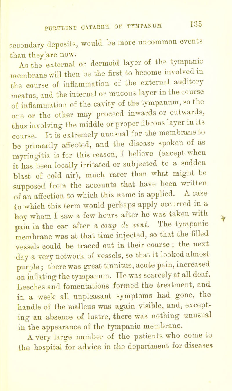 secondary deposits, would be more uncommon events tlian tliey'are now. As tlie 'external or dermoid layer of tlie tympanic membrane will tlien be the first to become involved in tlie course of inflammation of tbe external auditory meatus, and tlie internal or mucous layer in tlie course of inflammation of tlie cavity of tlie tympanum, so the one or the other may proceed inwards or outwards, thus involving the middle or proper fibrous layer in its course. It is^extremely unusual for the membrane to be primarily affected, and the disease spoken of as myringitis is for this reason, I believe (except when it has been locally irritated or subjected to a sudden blast of cold air), much rarer than what might be supposed from the accounts that have been written of an affection to which this name is applied. A case to which this term would perhaps apply occurred in a boy whom I saw a few hours after he was taken with pain in the ear after a coup de vent. The tympanic membrane was at that time injected, so that the filled vessels could be traced out in their course; the next day a very network of vessels, so that it looked almost purple ; there was great tinnitus, acute pain, increased on inflating the tympanum. He was scarcely at all deaf. Leeches and fomentations formed the treatment, and in a week all unpleasant symptoms had gone, the handle of the malleus was again visible, and, except- ing an absence of lustre, there was nothing unusual in the appearance of the tympanic membrane. A very large number of the patients who come to the hospital for advice in the department for diseases