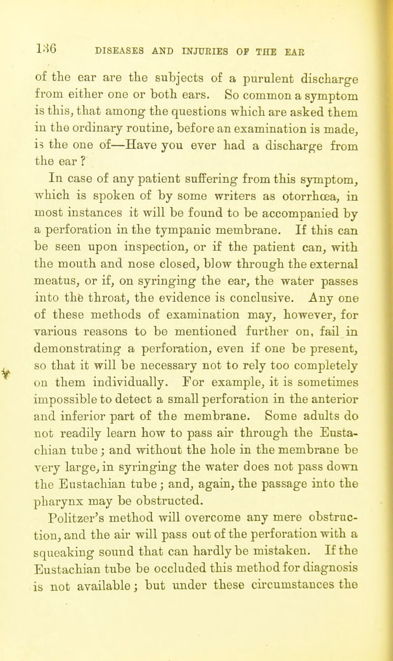 of the ear are the subjects of a purulent discharge from either one or both ears. So common a symptom is this^ that among the questions which are asked them in the ordinary routine, before an examination is made, is the one of—Have you ever had a discharge from the ear ? In case of any patient suffering from this symptom, which is spoken of by some writers as otorrhcea, in most instances it will be found to be accompanied by a perforation in the tympanic membrane. If this can be seen upon inspection, or if the patient can, with the mouth and nose closed, blow through the external meatus, or if, on syringing the ear, the water passes into thfe throat, the evidence is conclusive. Any one of these methods of examination may, however, for various reasons to be mentioned further on, fail in demonstrating a perforation, even if one be present, so that it will be necessary not to rely too completely on them individually. For example, it is sometimes impossible to detect a small perforation in the anterior and inferior part of the membrane. Some adults do not readily learn how to pass air through the Eusta- chian tube; and without the hole in the membrane be very large, in syringing the water does not pass down the Eustachian tube; and, again, the passage into the pharynx may be obstructed. Politzer's method will overcome any mere obstruc- tion, and the air will pass out of the perforation with a squeaking sound that can hardly be mistaken. If the Eustachian tube be occluded this method for diagnosis is not available; but under these circumstances the