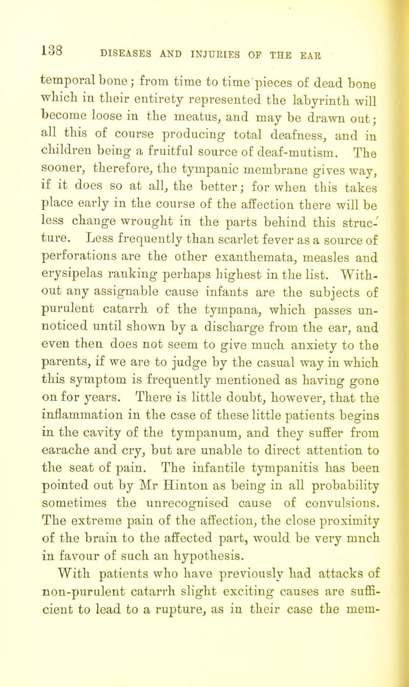 temporal bone; from time to time pieces of dead bone wbicb in their entirety represented the labyrinth will become loose in the meatus, and may be drawn out; all this of course producing total deafness, and in children being a fruitful source of deaf-mutism. The sooner, therefore, the tympanic membrane gives way, if it does so at all, the better; for when this takes place early in the course of the affection there will be less change wrought in the parts behind this struc- ture. Less frequently than scarlet fever as a source of perforations are the other exanthemata, measles and erysipelas ranking perhaps highest in the list. With- out any assignable cause infants are the subjects of purulent catarrh of the tympana, which passes un- noticed until shown by a discharge from the ear, and even then does not seem to give much anxiety to the parents, if we are to judge by the casual way in which this symptom is frequently mentioned as having gone on for years. There is little doubt, however, that the inflammation in the case of these little patients begins in the cavity of the tympanum, and they suffer fi-om earache and cry, but are unable to direct attention to the seat of pain. The infantile tympanitis has been pointed out by Mr Hintou as being in all probability sometimes the unrecognised cause of convulsions. The extreme pain of the affection, the close proximity of the brain to the affected part, would be very mnch in favour of such an hypothesis. With patients who have previously had attacks of non-purulent catarrh slight exciting causes are suffi- cient to lead to a rupture, as in their case the mem-