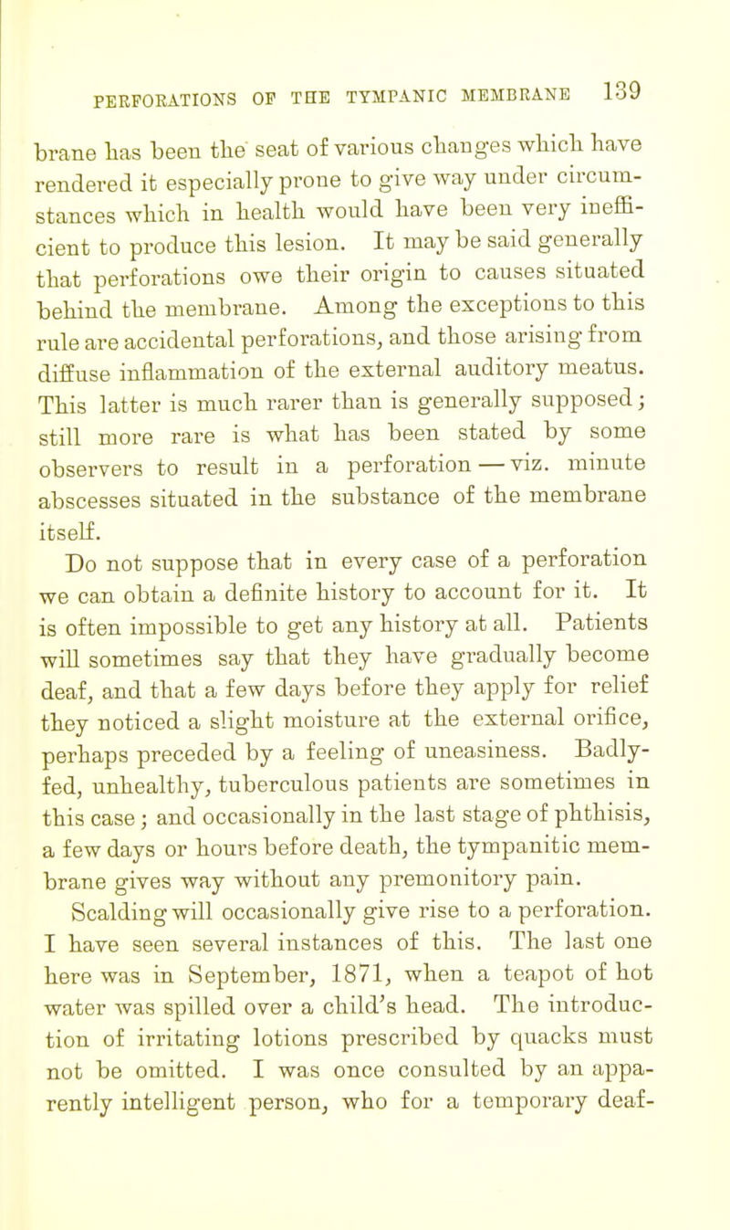 brane lias been tbe seat of various cbanges wliicb liave rendered it especially prone to give way under circum- stances wliich in liealtb. would liave been very ineffi- cient to produce tliis lesion. It may be said generally tliat perforations owe tbeir origin to causes situated behind tbe membrane. Among the exceptions to this rule are accidental perforations, and those arising from diffuse inflammation of the external auditory meatus. This latter is much rarer than is generally supposed; still more rai-e is what has been stated by some observers to result in a perforation—viz. minute abscesses situated in the substance of the membrane itself. Do not suppose that in every case of a perforation we can obtain a definite history to account for it. It is often impossible to get any history at all. Patients wiU sometimes say that they have gradually become deaf, and that a few days before they apply for relief they noticed a slight moisture at the external orifice, perhaps preceded by a feeling of uneasiness. Badly- fed, unhealthy, tuberculous patients are sometimes in this case; and occasionally in the last stage of phthisis, a few days or hours before death, the tympanitic mem- brane gives way without any premonitory pain. Scalding will occasionally give rise to a perforation. I have seen several instances of this. The last one here was in September, 1871, when a teapot of hot water was spilled over a child's head. The introduc- tion of irritating lotions prescribed by quacks must not be omitted. I was once consulted by an appa- rently intelligent person, who for a temporary deaf-