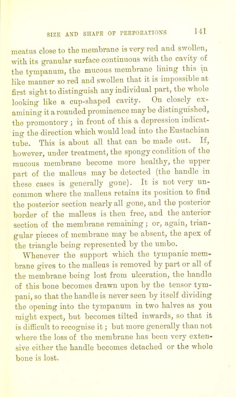 meatus close to the membrane is very red and swollen, with its granular surface continuous with the cavity of the tympanum, the mucous membrane lining this in like manner so red and swollen that it is impossible at first sight to distinguish any individual part, the Avhole looking like a cup-shaped cavity. On closely ex- amining it a rounded prominence maybe distinguished, the promontory ; in front of this a depression indicat- ing the direction which would lead into the Eustachian tube. This is about all that can be made out. If, however, under treatment, the spongy condition of the raucous membrane become more healthy, the upper part of the malleus may be detected (the handle in these cases is generally gone). It is not very un- common where the malleus retains its position to find the posterior section nearly all gone, and the posterior border of the malleus is then free, and the anterior section of the membrane remaining ; or, again, trian- gular pieces of membrane may be absent, the apex of the triangle being represented by the umbo. Whenever the support which the tympanic mem- brane gives to the malleus is removed by part or all of the membrane being lost from ulceration, the handle of this bone becomes drawn upon by the tensor tym- pani, so that the handle is never seen by itself dividing the opening into the tympanum in two halves as you might expect, but becomes tilted inwards, so that it is difficult to recognise it; but more generally than not where the loss of the membrane has been very exten- sive either the handle becomes detached or the whole bone is lost.