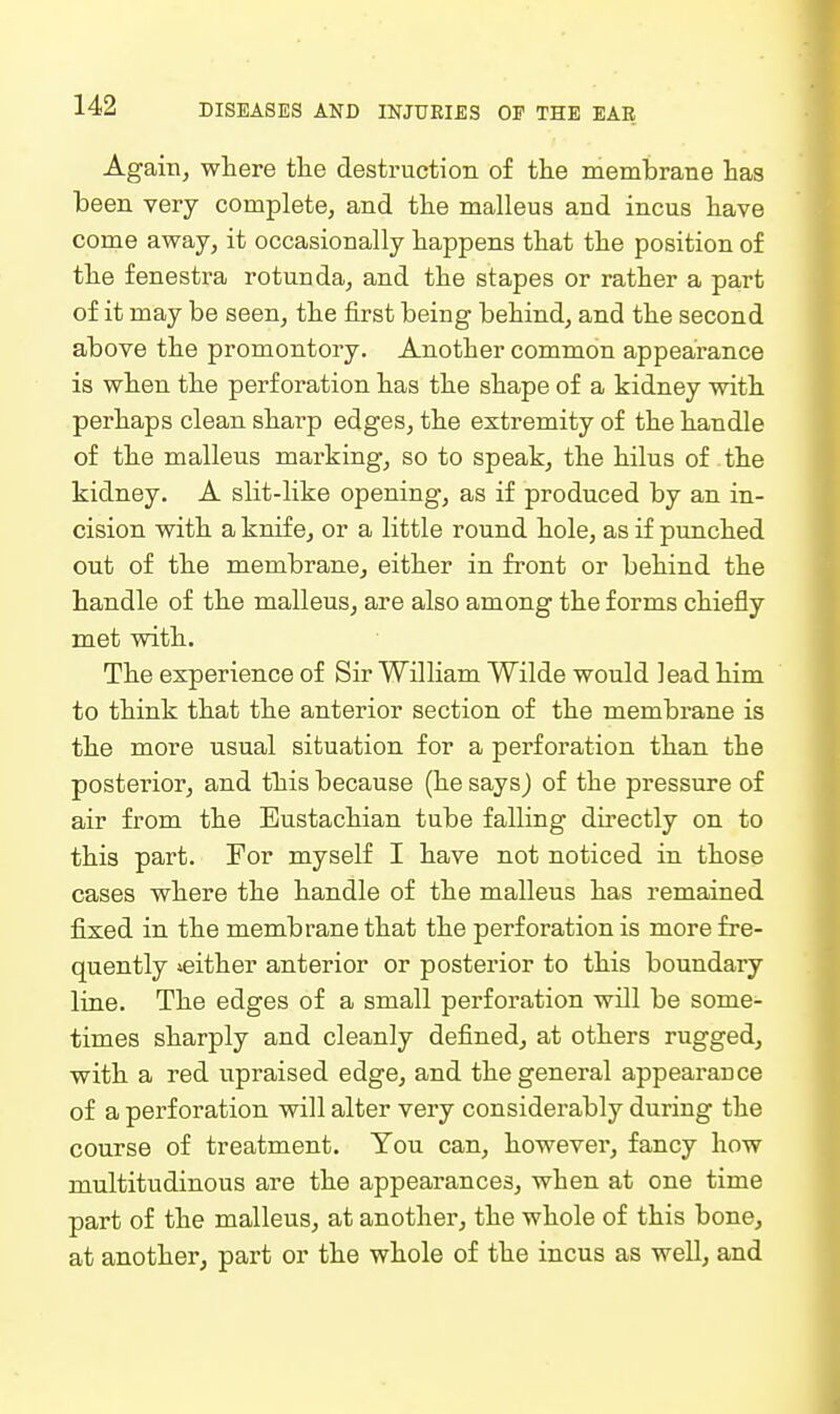 Again, where the destruction of the membrane has been very complete, and the malleus and incus have come away, it occasionally happens that the position of the fenestra rotunda, and the stapes or rather a part of it may be seen, the first being behind, and the second above the promontory. Another common appearance is when the perforation has the shape of a kidney with perhaps clean sharp edges, the extremity of the handle of the malleus marking, so to speak, the hilus of the kidney. A slit-like opening, as if produced by an in- cision with a knife, or a little round hole, as if punched out of the membrane, either in front or behind the handle of the malleus, are also among the forms chiefly met with. The experience of Sir William Wilde would lead him to think that the anterior section of the membrane is the more usual situation for a perforation than the posterior, and this because (he says) of the pressure of air from the Eustachian tube falling directly on to this part. For myself I have not noticed in those cases where the handle of the malleus has remained fixed in the membrane that the perforation is more fre- quently ^either anterior or posterior to this boundary line. The edges of a small perforation will be some- times sharply and cleanly defined, at others rugged, with a red upraised edge, and the general appearance of a perforation will alter very considerably during the course of treatment. You can, however, fancy how multitudinous are the appearances, when at one time part of the malleus, at another, the whole of this bone, at another, part or the whole of the incus as well, and