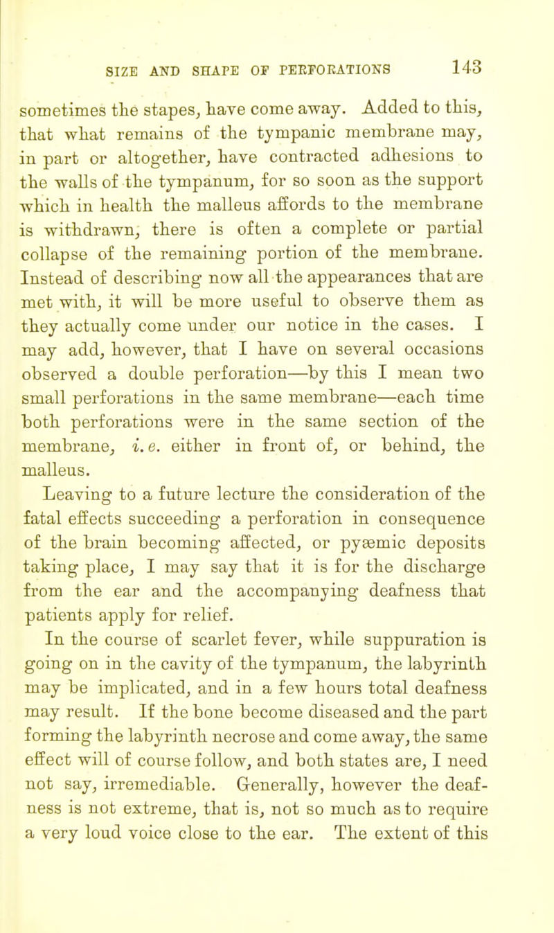 sometimes the stapes, have come away. Added to this, that what remains of the tympanic membrane may, in part or altogether, have contracted adhesions to the walls of the tympanum, for so soon as the support which in health the malleus affords to the membrane is withdrawn, there is often a complete or partial collapse of the remaining portion of the membrane. Instead of describing now all the appearances that are met with, it will be more useful to observe them as they actually come under our notice in the cases. I may add, however, that I have on several occasions observed a double perforation—^by this I mean two small perforations in the same membrane—each time both perforations were in the same section of the membrane, i. e. either in front of, or behind, the malleus. Leaving to a future lecture the consideration of the fatal effects succeeding a perforation in consequence of the brain becoming affected, or pyeemic deposits taking place, I may say that it is for the discharge from the ear and the accompanying deafness that patients apply for relief. In the course of scarlet fever, while suppuration is going on in the cavity of the tympanum, the labyrinth may be implicated, and in a few hours total deafness may result. If the bone become diseased and the part forming the labyrinth necrose and come away, the same effect will of course follow, and both states are, I need not say, irremediable. Generally, however the deaf- ness is not extreme, that is, not so much as to require a very loud voice close to the ear. The extent of this