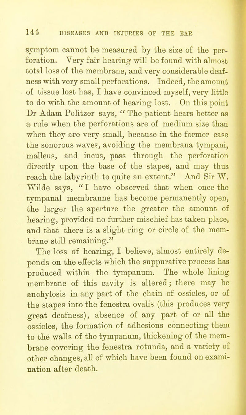 symptom cannot be measured by tbe size of tlie per- foration. Very fair bearing will be found witb almost total loss of tbe membrane, and very considerable deaf- ness witb very small perforations. Indeed, tbe amount of tissue lost bas, I bave convinced myself, very little to do witb tbe amount of bearing lost. On tbis point Dr Adam Politzer says,  Tbe patient bears better as a rule wben tbe perforations are of medium size tban wben tbey are very small, because in tbe former case tbe sonorous waves, avoiding tbe membi'ana tympani, malleus, and incus, pass tbrougb tbe perforation du'ectly upon tbe base of tbe stapes, and may tbus reacb tbe labyrintb to quite an extent. And Sir W. Wilde says,  I bave observed tbat wben once tbe tympanal membranne bas become peiTuanently open, tbe larger tbe aperture tbe greater tbe amount of bearing, provided no furtber miscbief bas taken place, and tbat tbere is a sligbt ring or circle of tbe mem- brane still remaining. Tbe loss of bearing, I believe, almost entirely de- pends on tbe effects wbicb tbe suppurative process bas produced witbin tbe tympanum. Tbe wbole lining membrane of tbis cavity is altered; tbere may be ancbylosis in any part of tbe cbain of ossicles, or of tbe stapes into tbe fenestra ovaKs (tbis produces very great deafness), absence of any part of or all tbe ossicles, tbe formation of adbesions connecting tbem to tbe walls of tbe tympanum, tluckening of tbe mem- brane covering tbe fenestra rotunda, and a variety of otber cbanges, all of wbicb bave been found on exami- nation after deatb. I