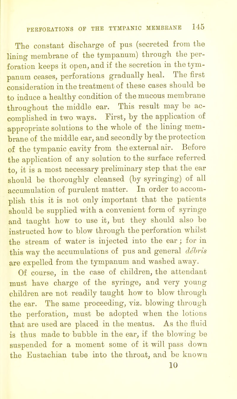 The constant discharge o£ pus (secreted from the lining membrane of the tympanum) through the per- foration keeps it open, and if the secretion in the tym- panum ceases, perforations gradually heal. The first consideration in the treatment of these cases should be to induce a healthy condition of the mucous membrane throughout the middle ear. This result may be ac- compUshed in two ways. First, by the application of appropriate solutions to the whole of the lining mem- brane of the middle ear, and secondly by the protection of the tympanic cavity from the external air. Before the application of any solution to the surface referred to, it is a most necessary preliminary step that the ear should be thoroughly cleansed (by syringing) of all accumulation of purulent matter. In order to accom- plish this it is not only important that the patients should be supplied with a convenient form of syringe and taught how to use it, but they should also be instructed how to blow through the perforation whilst the stream of water is injected into the ear; for in this way the accumulations of pus and general debris are expelled from the tympanum and washed away. Of course, in the case of children, the attendant must have charge of the syringe, and very young children are not readily taught how to blow through the ear. The same proceeding, viz. blowing through the perforation, must be adopted when the lotions that are used are placed in the meatus. As the fluid is thus made to bubble in the ear, if the blowing be suspended for a moment some of it will pass down the Eustachian tube into the throaty and be known 10