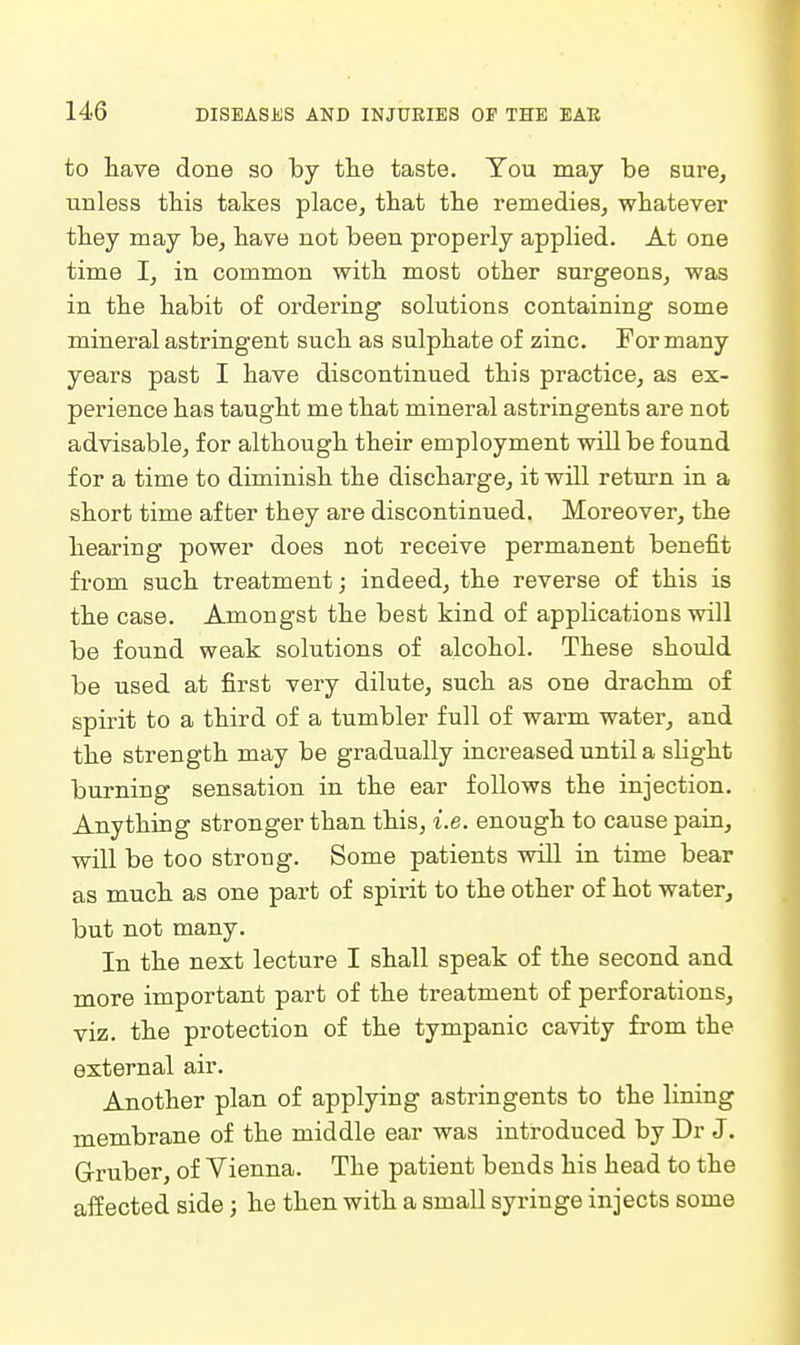 to have done so by tlie taste. You may be sure, unless this takes place, that the remedies, whatever they may be, have not been properly applied. At one time I, in common with most other surgeons, was in the habit of oi'dering solutions containing some mineral astringent such as sulphate of zinc. For many years past I have discontinued this practice, as ex- perience has taught me that mineral astringents are not advisable, for although their employment will be found for a time to diminish the discharge, it will return in a short time after they are discontinued. Moreover, the hearing power does not receive permanent benefit from such treatment; indeed, the reverse of this is the case. Amongst the best kind of applications will be found weak solutions of alcohol. These should be used at first very dilute, such as one drachm of spirit to a third of a tumbler full of warm water, and the strength may be gradually increased until a slight burning sensation in the ear follows the injection. Anything stronger than this, i.e. enough to cause pain, will be too strong. Some patients will in time bear as much as one part of spirit to the other of hot water, but not many. In the next lecture I shall speak of the second and more important part of the treatment of perforations, viz. the protection of the tympanic cavity from the external air. Another plan of applying astringents to the lining membrane of the middle ear was introduced by Dr J. Grruber, of Vienna. The patient bends his head to the affected side; he then with a small syringe injects some