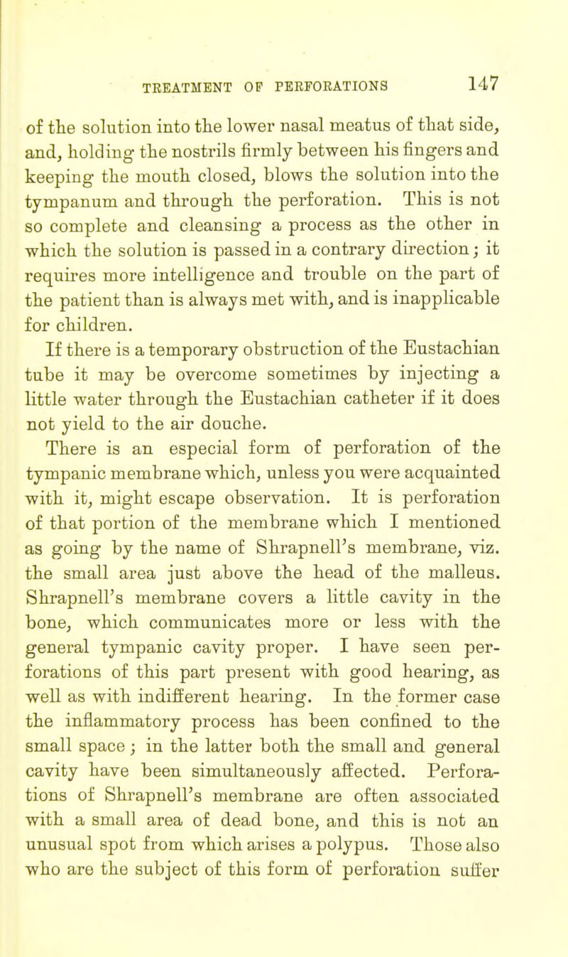 of the solution into the lower nasal meatus of that side, and, holding the nostrils firmly between his fingers and keeping the mouth closed, blows the solution into the tympanum and through the perforation. This is not so complete and cleansing a process as the other in which the solution is passed in a contrary direction; it requires more intelligence and trouble on the part of the patient than is always met with, and is inapplicable for children. If there is a temporary obstruction of the Eustachian tube it may be overcome sometimes by injecting a little water through the Eustachian catheter if it does not yield to the air douche. There is an especial form of perforation of the tympanic membrane which, unless you were acquainted with it, might escape observation. It is perforation of that portion of the membrane which I mentioned as going by the name of Shrapnell's membrane, viz. the small area just above the head of the malleus. Shrapnell's membrane covers a little cavity in the bone, which communicates more or less with the general tympanic cavity proper. I have seen per- forations of this part present with good hearing, as well as with indifferent hearing. In the former case the inflammatory process has been confined to the small space ; in the latter both the small and general cavity have been simultaneously affected. Perfora- tions of Shrapnell's membrane are often associated with a small area of dead bone, and this is not an unusual spot from which arises a polypus. Those also who are the subject of this form of perforation suffer