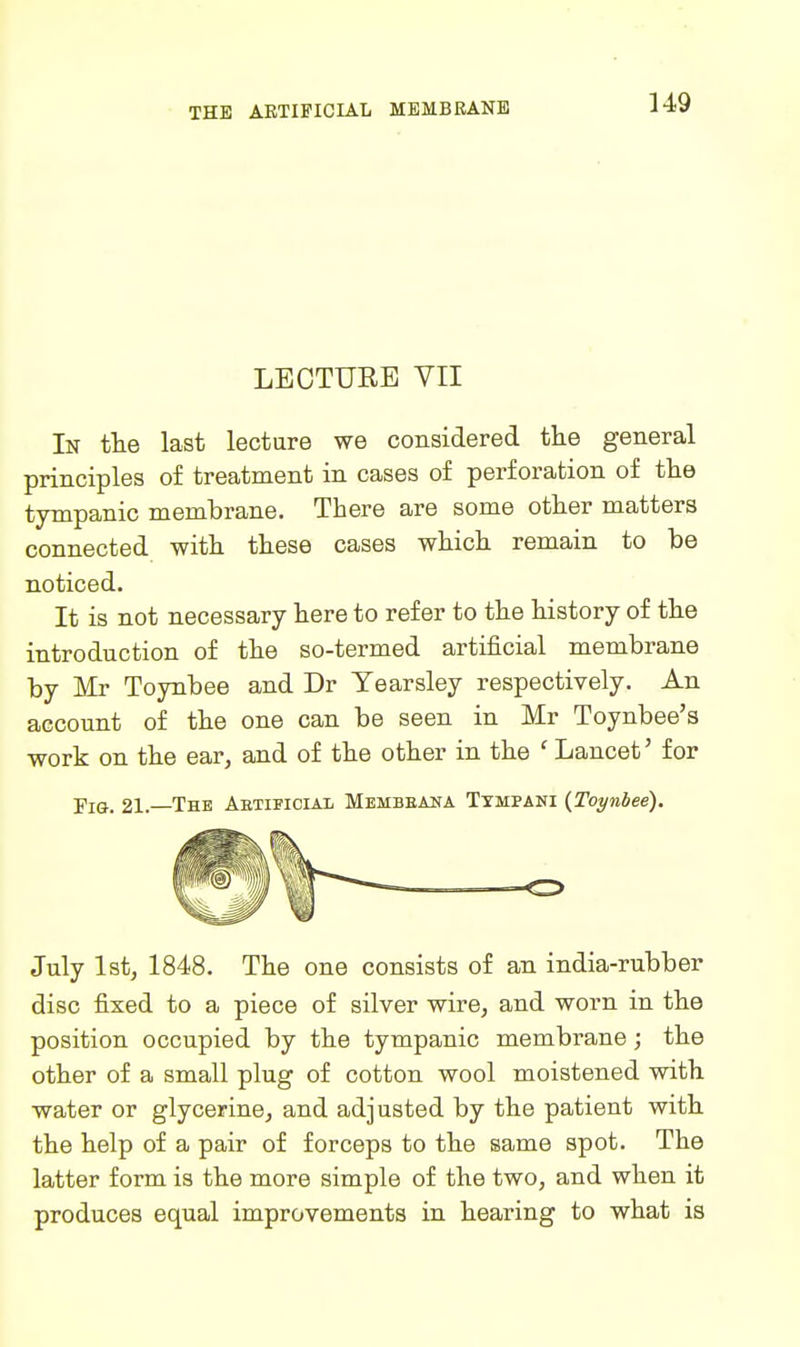 LECTURE VII In tlie last lecture we considered the general principles of treatment in cases of perforation of tb.e tympanic membrane. There are some other matters connected with these cases which remain to be noticed. It is not necessary here to refer to the history of the introduction of the so-termed artificial membrane by Mr Toynbee and Dr Tearsley respectively. An account of the one can be seen in Mr Toynbee's work on the ear, and of the other in the ' Lancet' for -pia. 21. The AetificiaIi Mbmbeana Txmpani (Toynbee). July 1st, 1848. The one consists of an india-rubber disc fixed to a piece of silver wire, and woim in the position occupied by the tympanic membrane; the other of a small plug of cotton wool moistened with water or glycerine, and adjusted by the patient with the help of a pair of forceps to the same spot. The latter form is the more simple of the two, and when it produces equal improvements in hearing to what is