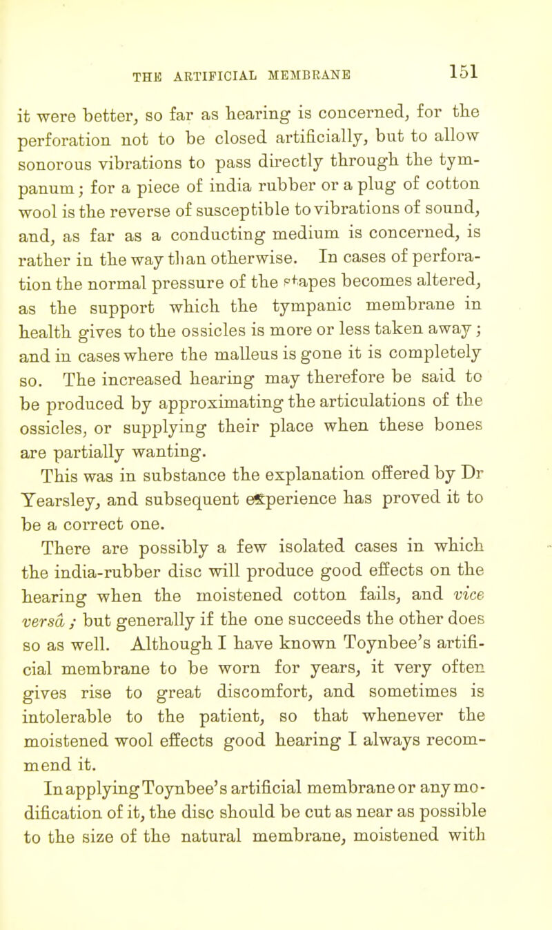 it were better, so far as hearing is concerned, for the perforation not to be closed artificially, but to allow sonorous vibrations to pass directly through the tym- panum ; for a piece of india rubber or a plug of cotton wool is the reverse of susceptible to vibrations of sound, and, as far as a conducting medium is concerned, is rather in the way tlian otherwise. In cases of perfora- tion the normal pressure of the ptapes becomes altered, as the support which the tympanic membrane in health gives to the ossicles is more or less taken away; and in cases where the malleus is gone it is completely so. The increased hearing may therefore be said to be produced by approximating the articulations of the ossicles, or supplying their place when these bones are partially wanting. This was in substance the explanation offered by Dr Yearsley, and subsequent experience has proved it to be a correct one. There are possibly a few isolated cases in which the india-rubber disc will produce good effects on the hearing when the moistened cotton fails, and vice versa ; but generally if the one succeeds the other does so as well. Although I have known Toynbee's artifi- cial membrane to be worn for years, it very often gives rise to great discomfort, and sometimes is intolerable to the patient, so that whenever the moistened wool effects good hearing I always recom- mend it. In applying Toynbee's artificial membrane or any mo- dification of it, the disc should be cut as near as possible to the size of the natural membrane, moistened with