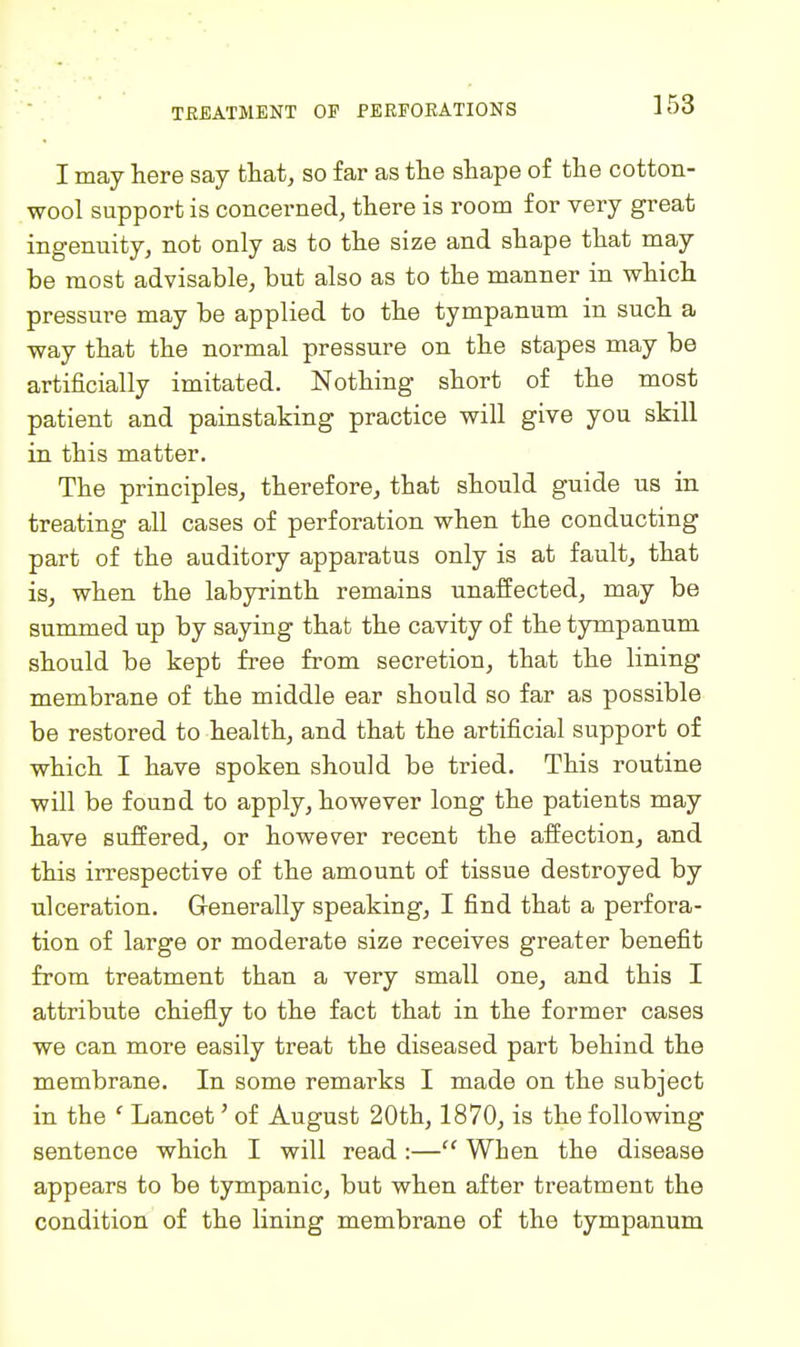 I may here say that, so far as the shape of the cotton- wool support is concerned, there is room for very great ingenuity, not only as to the size and shape that may be most advisable, but also as to the manner in which pressure may be applied to the tympanum in such a way that the normal pressure on the stapes may be artificially imitated. Nothing short of the most patient and painstaking practice will give you skill in this matter. The principles, therefore, that should guide us in treating all cases of perforation when the conducting part of the auditory apparatus only is at fault, that is, when the labyrinth remains unaffected, may be summed up by saying that the cavity of the tympanum should be kept free from secretion, that the lining membrane of the middle ear should so far as possible be restored to health, and that the artificial support of which I have spoken should be tried. This routine will be found to apply, however long the patients may have suffered, or however recent the affection, and this irrespective of the amount of tissue destroyed by ulceration. Generally speaking, I find that a perfora- tion of large or moderate size receives greater benefit from treatment than a very small one, and this I attribute chiefly to the fact that in the former cases we can more easily treat the diseased part behind the membrane. In some remarks I made on the subject in the ' Lancet' of August 20th, 1870, is the following sentence which I will read :— When the disease appears to be tympanic, but when after treatment the condition of the lining membrane of the tympanum