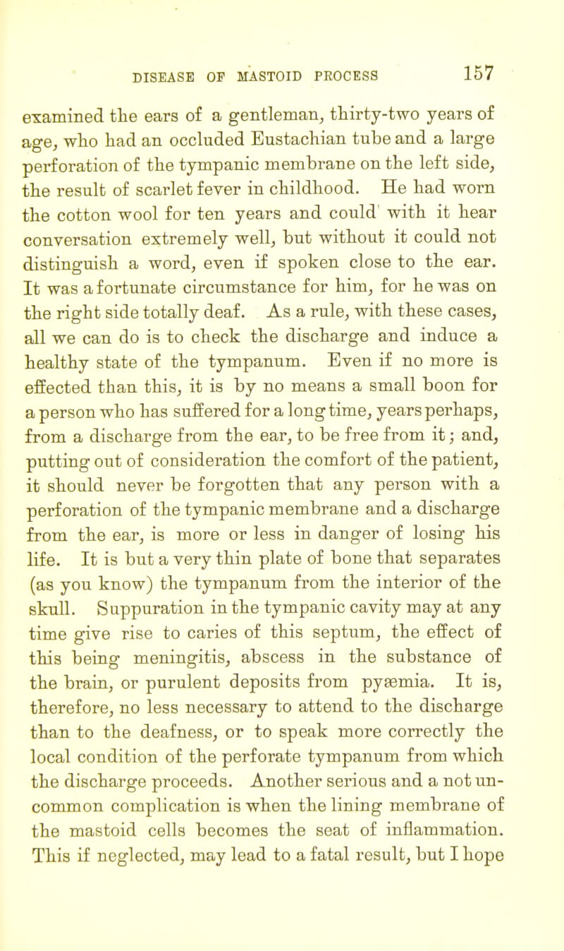 DISEASE OP MASTOID PROCESS examined the ears of a gentleman, thirty-two years of age, who had an occluded Eustachian tube and a large perforation of the tympanic membrane on the left side, the result of scarlet fever in childhood. He had worn the cotton wool for ten years and could' with it hear conversation extremely well, but without it could not distinguish a word, even if spoken close to the ear. It was a fortunate circumstance for him, for he was on the right side totally deaf. As a rule, with these cases, all we can do is to check the discharge and induce a healthy state of the tympanum. Even if no more is effected than this, it is by no means a small boon for a person who has suffered for a longtime, years perhaps, from a discharge from the ear, to be free from it; and, putting out of consideration the comfort of the patient, it should never be forgotten that any person with a perforation of the tympanic membrane and a discharge from the ear, is more or less in danger of losing his life. It is but a very thin plate of bone that separates (as you know) the tympanum from the interior of the skull. Suppuration in the tympanic cavity may at any time give rise to caries of this septum, the effect of this being meningitis, abscess in the substance of the brain, or purulent deposits from pyaemia. It is, therefore, no less necessary to attend to the discharge than to the deafness, or to speak more correctly the local condition of the perforate tympanum from which the discharge proceeds. Another serious and a not un- common complication is when the lining membrane of the mastoid cells becomes the seat of inflammation. This if neglected, may lead to a fatal result, but I hope