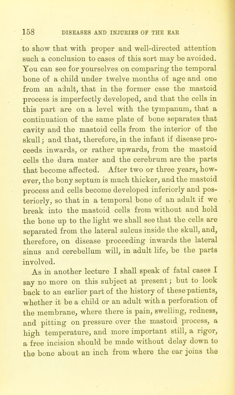 to sliow that witli proper and -well-directed attention such a conclusion to cases of this sort may be avoided. You can see for yourselves on comparing the temporal bone of a child under twelve months of age and one from an adult, that in the former case the mastoid process is imperfectly developed, and that the cells in this part are on a level with the tympanum, that a continuation of the same plate of bone separates that cavity and the mastoid cells from the interior of the skull; and that, therefore, in the infant if disease pro- ceeds inwards, or rather upwards, from the mastoid cells the dura mater and the cerebrum are the parts that become affected. After two or three years, how- ever, the bony septum is much thicker, and the mastoid process and cells become developed inferiorly and pos- teriorly, so that in a temporal bone of an adult if we break into the mastoid cells from without and hold the bone up to the light we shall see that the cells are separated from the lateral sulcus inside the skull, and, therefore, on disease proceeding inwards the lateral sinus and cerebellum will, in adult life, be the parts involved. As in another lecture I shall speak of fatal cases I say no more on this subject at present; but to look back to an earlier part of the history of these patients, whether it be a child or an adult with a perforation of the membrane, where there is pain, swelling, redness, and pitting on pressure over the mastoid process, a high temperature, and more important still, a rigor, a free incision should be made without delay down to the bone about an inch fi'om where the ear joins the