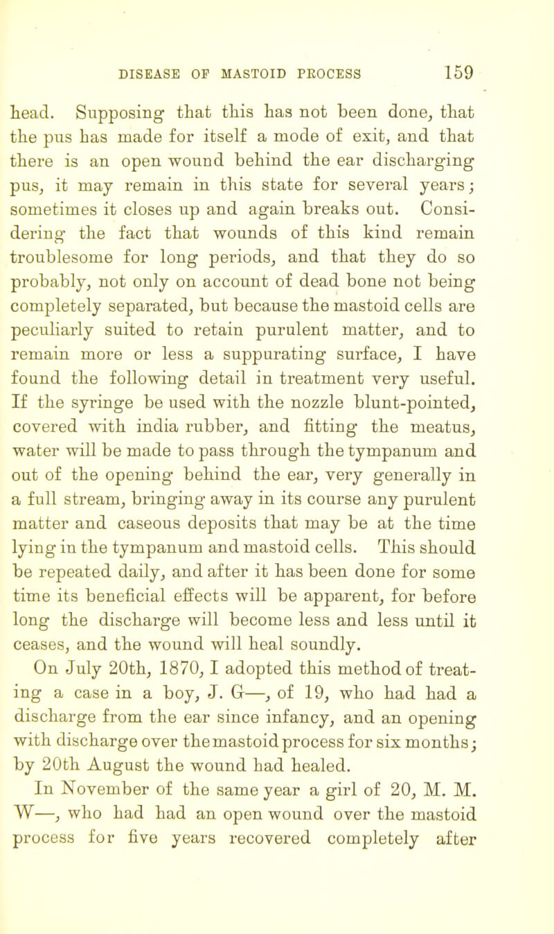 head. Supposing that this has not been done, that the pus has made for itself a mode of exit, and that there is an open wound behind the ear discharging pus, it may remain in this state for several years j sometimes it closes up and again breaks out. Consi- dering- the fact that wounds of this kind remain troublesome for long periods, and that they do so probably, not only on account of dead bone not being completely separated, but because the mastoid cells are peculiarly suited to retain purulent matter, and to remain more or less a suppurating surface, I have found the following detail in treatment very useful. If the syringe be used with the nozzle blunt-pointed, covered with india rubber, and fitting the meatus, water will be made to pass through the tympanum and out of the opening behind the ear, very generally in a full stream, bringing away in its course any purulent matter and caseous deposits that may be at the time lying in the tympanum and mastoid cells. This should be repeated daily, and after it has been done for some time its beneficial effects will be apparent, for before long the discharge will become less and less until it ceases, and the wound will heal soundly. On July 20th, 1870, 1 adopted this method of treat- ing a case in a boy, J. G—, of 19, who had had a discharge from the ear since infancy, and an opening with discharge over the mastoid process for six months; by 20th August the wound had healed. In November of the same year a girl of 20, M. M. W—, who had had an open wound over the mastoid process for five years recovered completely after