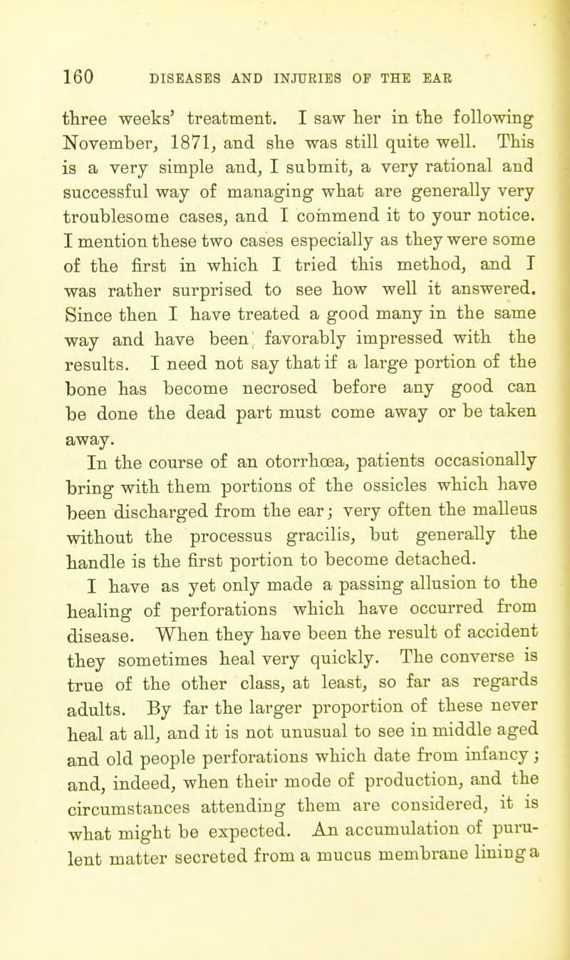 three weeks' treatment. I saw her in the following November, 1871, and she was still quite well. This is a very simple and, I submit, a very rational and successful way of managing what are generally very troublesome cases, and I coinmend it to your notice. I mention these two cases especially as they were some of the first in which I tried this method, and I was rather surprised to see how well it answered. Since then I have treated a good many in the same way and have been favorably impressed with the results. I need not say that if a large portion of the bone has become necrosed before any good can be done the dead part must come away or be taken away. In the course of an otorrhoea, patients occasionally bring with them portions of the ossicles which have been discharged from the ear; very often the malleus without the processus gracilis, but generally the handle is the first portion to become detached. I have as yet only made a passing allusion to the healing of perforations which have occm-red from disease. When they have been the result of accident they sometimes heal very quickly. The converse is true of the other class, at least, so far as regards adults. By far the larger proportion of these never heal at all, and it is not unusual to see in middle aged and old people perforations which date from infancy; and, indeed, when their mode of production, and the circumstances attending them are considered, it is what might be expected. An accumulation of puru- lent matter secreted from a mucus membrane lining a