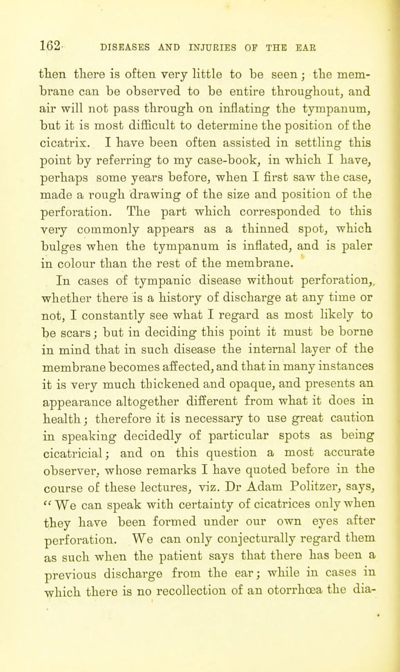 then tliere is often very little to be seen; tlie mem- brane can be observed to be entire througbout, and air will not pass tbrougb on inflating tbe tympanum, but it is most difiicult to determine tbe position of tbe cicatrix. I bave been often assisted in settling this point by referring to my case-book, in wbicb I bave, perbaps some years before, wben I first saw tbe case, made a rough drawing of tbe size and position of tbe perforation. Tbe part wbicb corresponded to tbis very commonly appears as a tbinned spot, wbicb bulges wben tbe tympanum is inflated, and is paler in colour tban tbe rest of tbe membrane. In cases of tympanic disease without perforation,, whether there is a history of discharge at any time or not, I constantly see what I regard as most Hkely to be scars; but in deciding this point it must be borne in mind that in such disease the internal layer of the membrane becomes affected, and that in many instances it is very much tbickened and opaque, and presents an appearance altogether different from what it does in health; therefore it is necessary to use great caution in speaking decidedly of particular spots as being cicatricial; and on this question a most accurate observer, whose remarks I have quoted before in the course of these lectures, viz. Dr Adam Politzer, says,  We can speak with certainty of cicatrices only wben they bave been formed under our own eyes after perforation. We can only conjectm-ally regard them as such when the patient says that there has been a previous dischai'ge from the ear; while in cases in syhich there is no recollection of an otorrhoea the dia-