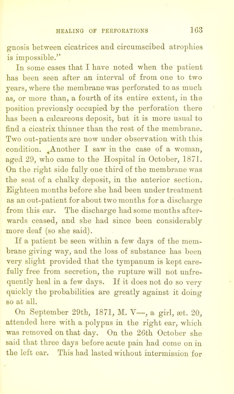 gnosis between cicatrices and circumscibed atropbies is impossible. In some cases tbat I bave noted wben tbe patient has been seen after an interval of from one to two years, where the membrane was perforated to as much as, or more than, a fourth of its entire extent, in the position previously occupied by the perforation there has been a calcareous deposit, but it is more usual to find a cicatrix thinner than the rest of the membrane. Two out-patients are now under observation with this condition. ^Another I saw in the case of a woman, aged 29, who came to the Hospital in October, 1871. On the right side fully one third of the membrane was the seat of a chalky deposit, in the anterior section. Eighteen months before she had been under treatment as an out-patient for about two months for a discharge from this ear. The discharge had some months after- wards ceased, and she had since been considerably more deaf (so she said). If a patient be seen within a few days of the mem- brane giving way, and the loss of substance has been vei'y slight provided that the tympanum is kept care- fully free from secretion, the rupture will not unfre- quently heal in a few days. If it does not do so very quickly the probabilities are greatly against it doing so at all. On September 29th, 1871, M. V—, a girl, get. 20, attended here with a polypus in the right ear, which was removed on that day. On the 26th October she said that three days before acute pain had come on in the left car. This had lasted without intermission for