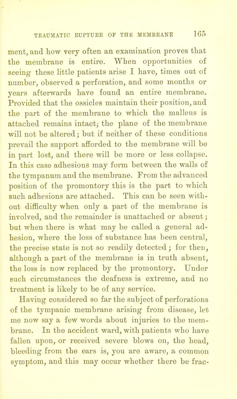 mentj and liow very often an examination proves tliat the membrane is entire. When opportunities of seeing these little patients arise I have, times out of number, observed a perforation, and some mouths or years afterwards have found an entire membrane. Provided that the ossicles maintain their position, and the part of the membrane to which the malleus is attached remains intact,- the plane of the membrane will not be altered; but if neither of these conditions prevail the support afforded to the membrane will be in part lost, and there will be more or less collapse. In this case adhesions may form between the walls of the tympanum and the membrane. From the advanced position of the promontory this is the part to which such adhesions are attached. This can be seen with- out difficulty when only a part of the membrane is involved, and the remainder is unattached or absent; but when there is what may be called a general ad- hesion, where the loss of substance has been central, the precise state is not so readily detected; for then, although a part of the membrane is in truth absent, the loss is now replaced by the promontory. Under such circumstances the deafness is extreme, and no treatment is likely to be of any service. Having considered so far the subject of perforations of the tympanic membrane arising from disease, let me now say a few words about injuries to the mem- brane. In the accident ward, with patients who have fallen upon, or received severe blows on, the head, bleeding from the ears is, you are aware, a common symptom, and this may occur whether there be frac-