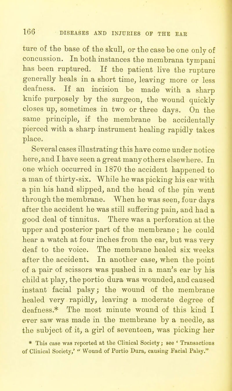 ture of the base of the skull, or the case be one only of concussion. In both instances the membrana tympani has been ruptured. If the patient live the rupture generally heals in a short time, leaving more or less deafness. If an incision be made with a sharp knife purposely by the surgeon, the wound quickly closes up, sometimes in two or three days. On the same principle, if the membrane be accidentally pierced with a sharp instrument healing rapidly takes place. Several cases illustrating this have come under notice here, and I have seen a great many others elsewhere. In one which occurred in 1870 the accident happened to a man of thirty-six. While he was picking his ear with a pin his hand slipped, and the head of the pin went through the membrane. When he was seen, four days after the accident he was stiU suffering pain, and had a good deal of tinnitus. There was a perforation at the upper and posterior part of the membrane ; he could hear a watch at four inches from the ear, but was very deaf to the voice. The membrane healed six weeks after the accident. In another case, when the point of a pair of scissors was pushed in a man's ear by his child at play, the portio dura was wounded, and caused instant facial palsy; the wound of the membrane healed very rapidly, leaving a moderate degree of deafness.* The most minute wound of this kind I ever saw was made in the membrane by a needle, as the subject of it, a girl of seventeen, was picking her * This case was reported at the Clinical Society; see ' Transactions of Clinicul Society,'  Wound of Portio Dura, causing Facial Palsy.