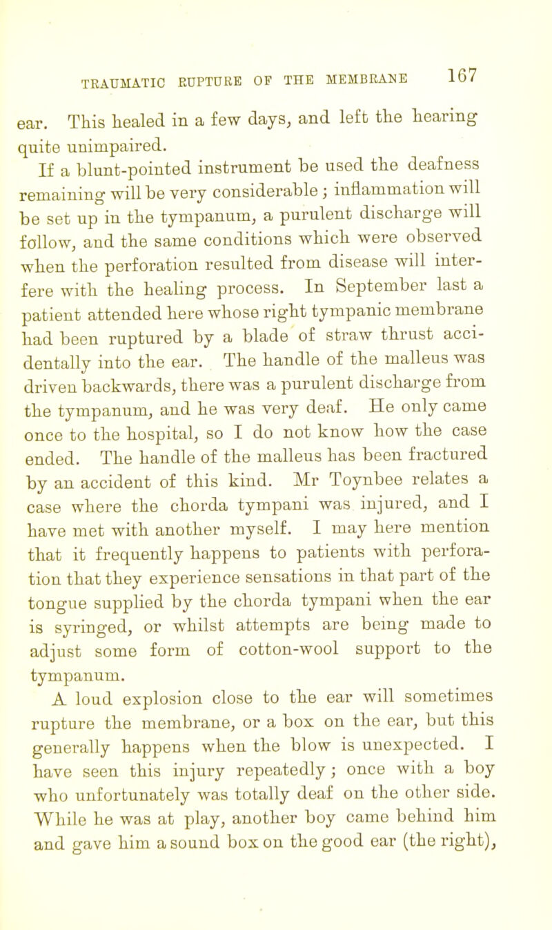 ear. This healed in a few days, and left the tearing quite unimpaired. If a blunt-pointed instrument be used the deafness remaining will be very considerable j inflammation will be set up in the tympanum, a purulent discharge will follow, and the same conditions which were observed when the perforation resulted from disease will inter- fere with the healing process. In September last a patient attended here whose right tympanic membrane had been ruptured by a blade of straw thrust acci- dentally into the ear. The handle of the malleus was driven backwards, there was a purulent discharge from the tympanum, and he was very deaf. He only came once to the hospital, so I do not know how the case ended. The handle of the malleus has been fractured by an accident of this kind. Mr Toynbee relates a case where the chorda tympani was injured, and I have met with another myself. I may here mention that it frequently happens to patients with perfora- tion that they experience sensations in that part of the tongue supplied by the chorda tympani when the ear is syringed, or whilst attempts are being made to adjust some form of cotton-wool suppoi^t to the tympanum. A loud explosion close to the ear will sometimes rupture the membrane, or a box on the ear, but this generally happens when the blow is unexpected. I have seen this injury repeatedly; once with a boy who unfortunately was totally deaf on the other side. While he was at play, another boy came behind him and gave him a sound box on the good ear (the right),