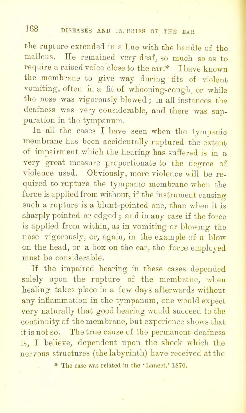 the rupture extended in a line with the handle of the malleus. He remained very deaf, so much so as to require a raised voice close to the ear.* I have known the membrane to give way during fits of violent vomiting, often in a fit of whooping-cough, or while the nose was vigorously blowed; in all instances the deafness was very considerable, and there was sup- puration in the tympanum. In all the cases I have seen when the tympanic membrane has been accidentally ruptured the extent of impairment which the hearing has suffered is in a very great measure proportionate to the degree of violence used. Obviously, more violence will be re- quired to i-upture the tympanic membrane when the force is applied from without, if the instrument causing such a rupture is a blunt-pointed one, than when it is sharply pointed or edged; and in any case if the force is applied from within, as in vomiting or blowing the nose vigorously, or, again, in the example of a blow on the head, or a box on the ear^ the force employed must be considerable. If the impaired hearing in these cases depended solely upon the rupture of the membrane, when healing takes place in a few days afterwards without any inflammation in the tympanum, one would expect very naturally that good hearing would succeed to the continuity of the membrane, but experience shows that it is not so. The true cause of the permanent deafness is, I believe, dependent upon the shock which the nervous structures (the labyrinth) have received at the * The case was related iu the 'Lancet,' 1870.