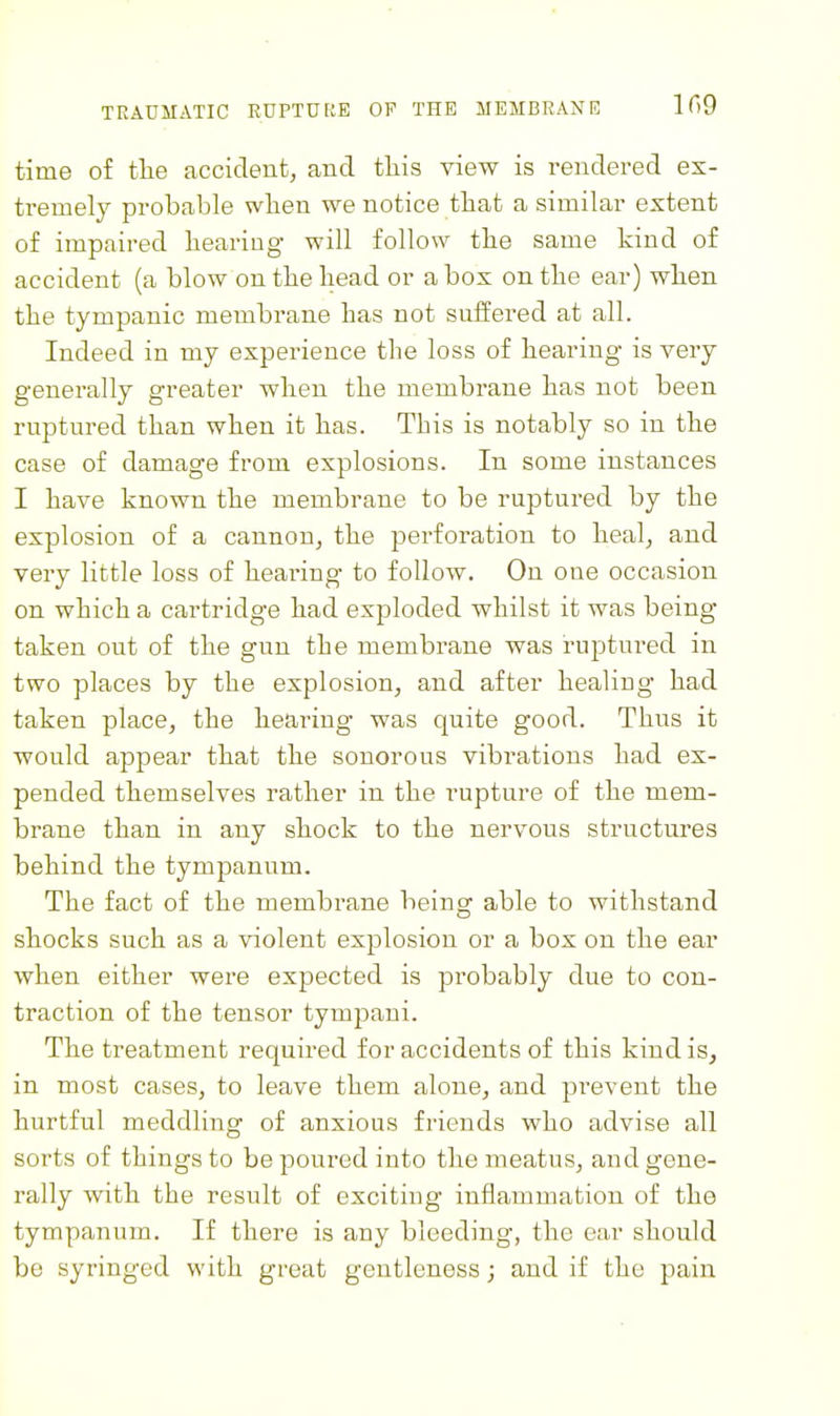 time of the accident, and this view is rendered ex- tremely probable when we notice that a similar extent of impaired hearing will follow the same kind of accident (a blow on the head or a box on the ear) when the tympanic membrane has not suffered at all. Indeed in my experience the loss of hearing is very generally greater when the membrane has not been ruptured than when it has. This is notably so in the case of damage from explosions. In some instances I have known the membrane to be ruptured by the explosion of a cannon, the perforation to heal, and very little loss of hearing to follow. On one occasion on which a cartridge had exploded whilst it was being taken out of the gun the membrane was ruptured in two places by the explosion, and after healiug had taken place, the hearing was quite good. Thus it would appear that the sonorous vibrations had ex- pended themselves rather in the rupture of the mem- brane than in any shock to the nervous structures behind the tympanum. The fact of the membrane being able to withstand shocks such as a violent explosion or a box on the ear when either were expected is probably due to con- traction of the tensor tymjDaui. The treatment required for accidents of this kind is, in most cases, to leave them alone, and prevent the hurtful meddling of anxious friends who advise all sorts of things to be poured into the meatus, and gene- rally with the result of exciting inflammation of the tympanum. If there is any bleeding, the ear should be syringed with great gentleness; and if the pain