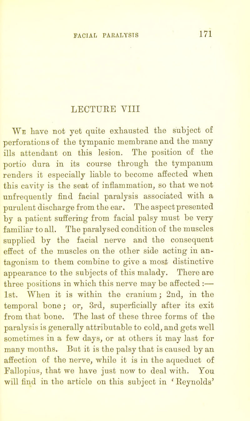 LECTURE VIII We have not yet quite exhausted the subject of perforations of the tympanic membrane and the many ills attendant on this lesion. The position of the portio dura in its course through the tympanum renders it especially liable to become affected when this cavity is the seat of inflammation, so that we not unfrequently find facial paralysis associated with a purulent discharge from the ear. The aspect presented by a patient suffering from facial palsy must be very familiar to all. The paralysed condition of the muscles supplied by the facial nerve and the consequent effect of the muscles on the other side acting in an- tagonism to them combine to give a most distinctive appearance to the subjects of this malady. There are three positions in which this nerve may be affected :— 1st. When it is within the cranium; 2nd, in the temporal bone; or, 3rd, superficially after its exit from that bone. The last of these three forms of the paralysis is generally attributable to cold, and gets well sometimes in a few days, or at others it may last for many months. But it is the palsy that is caused by an affection of the nerve, while it is in the aqueduct of Fallopius, that we have just now to deal with. You will find in the article on this subject in ' Reynolds'