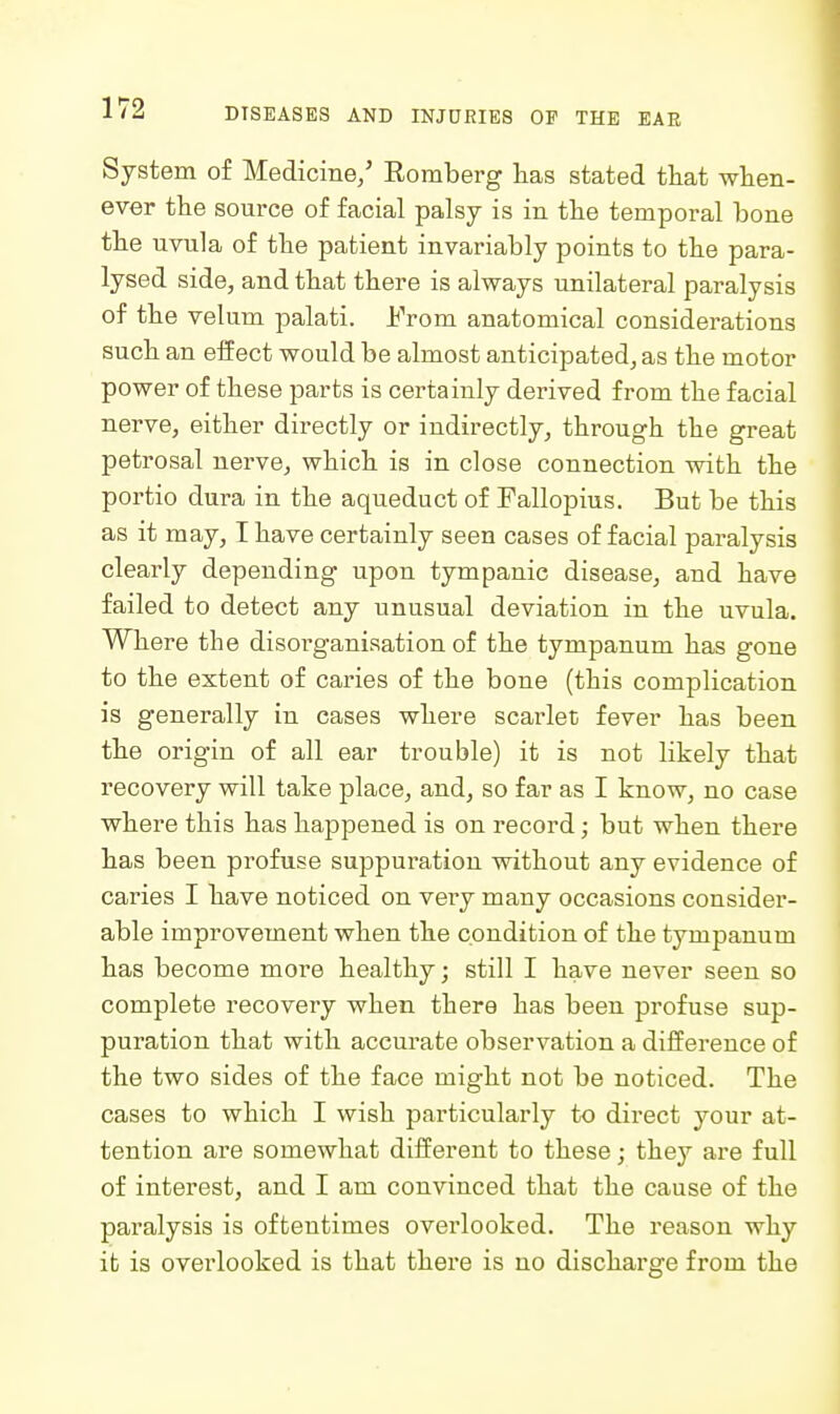 System of Medicine/ Romberg has stated tliat when- ever the source of facial palsy is in the temporal bone the uvula of the patient invariably points to the para- lysed side, and that there is always unilateral paralysis of the velum palati. From anatomical considerations such an effect would be almost anticipated, as the motor power of these parts is certainly derived from the facial nerve, either directly or indirectly, through the great petrosal nerve, which is in close connection with the portio dura in the aqueduct of Pallopius. But be this as it may, I have certainly seen cases of facial paralysis clearly depending upon tympanic disease, and have failed to detect any unusual deviation in the uvula. Where the disorganisation of the tympanum has gone to the extent of caries of the bone (this complication is generally in cases where scarlet fever has been the origin of all ear trouble) it is not likely that recovery will take place, and, so far as I know, no case where this has happened is on record; but when there has been profuse suppuration without any evidence of caries I have noticed on very many occasions consider- able improvement when the condition of the tympanum has become more healthy; still I have never seen so complete recovery when there has been profuse sup- puration that with accurate observation a difference of the two sides of the face might not be noticed. The cases to which I wish particularly to direct your at- tention are somewhat different to these; they are full of interest, and I am convinced that the cause of the paralysis is oftentimes overlooked. The reason why it is overlooked is that there is no discharge from the