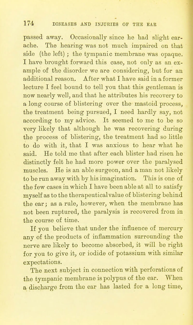 passed away. Occasionally since lie liad slight ear- ache. The hearing was not much impaired on that side (the left) ; the tympanic membrane was opaque. I have brought forward this case, not only as an ex- ample of the disorder we are considering, but for an additional reason. After what I have said in a former lecture I feel bound to tell you that this gentleman is now nearly well, and that he attributes his recovery to a long course of blistering over the mastoid process, the treatment being pursued, I need hardly say, not according to my advice. It seemed to me to be so very likely that although he was recovering during the process of blistering, the treatment had so little to do with it, that I was anxious to hear what he said. He told me that after each bhster had risen he distinctly felt he had more power over the paralysed muscles. He is an able surgeon, and a man not likely to be run away with by his imagination. This is one of the few cases in which I have been able at all to satisfy myself as to the therapeutical value of blistering behind the ear; as a rule, however, when the membrane has not been ruptured, the paralysis is recovered from in the course of time. If you believe that under the influence of mercury any of the products of inflammation surrounding the nerve are likely to become absorbed, it will be right for you to give it, or iodide of potassium with similar expectations. The next subject in connection with perforations of the tympanic membrane is polypus of the ear. When a discharge from the ear has lasted for a long time,