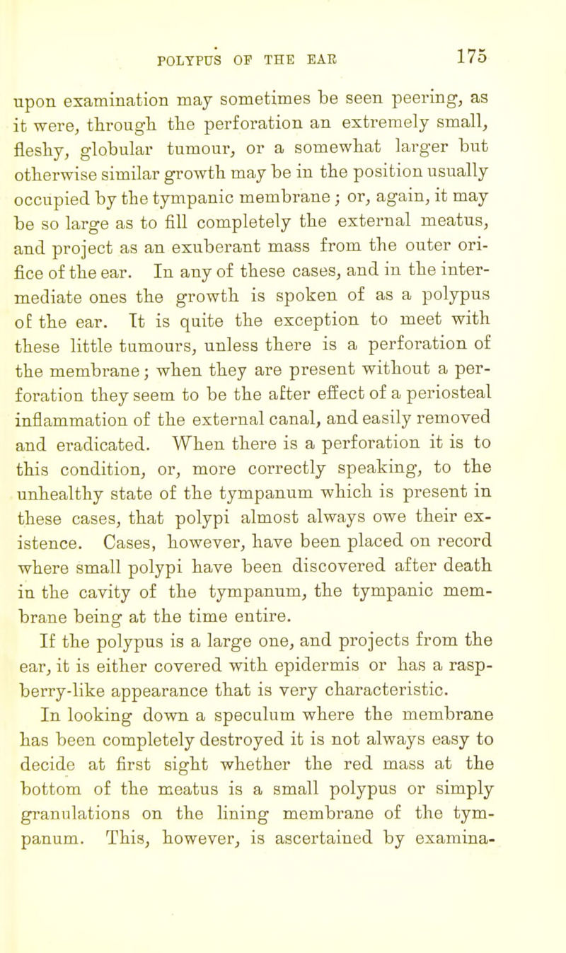 POLYPUS OP THE EAR npon examination may sometimes be seen peering, as it were, througli the perforation an extremely small, fleshy, globular tumour, or a somewhat larger but otherwise similar growth may be in the position usually occupied by the tympanic membrane; or, again, it may be so large as to fill completely the external meatus, and project as an exuberant mass from the outer ori- fice of the ear. In any of these cases, and in the inter- mediate ones the growth is spoken of as a polypus of the ear. Tt is quite the exception to meet with these little tumours, unless there is a perforation of the membrane; when they are present without a per- foration they seem to be the after effect of a periosteal inflammation of the external canal, and easily removed and eradicated. When there is a perforation it is to this condition, or, more correctly speaking, to the unhealthy state of the tympanum which is present in these cases, that polypi almost always owe their ex- istence. Cases, however, have been placed on record where small polypi have been discovered after death in the cavity of the tympanum, the tympanic mem- brane being at the time entire. If the polypus is a large one, and projects from the ear, it is either covered with epidermis or has a rasp- berry-like appearance that is very characteristic. In looking down a speculum where the membrane has been completely destroyed it is not always easy to decide at first sight whether the red mass at the bottom of the meatus is a small polypus or simply granulations on the lining membrane of the tym- panum. This, however, is ascertained by examina-