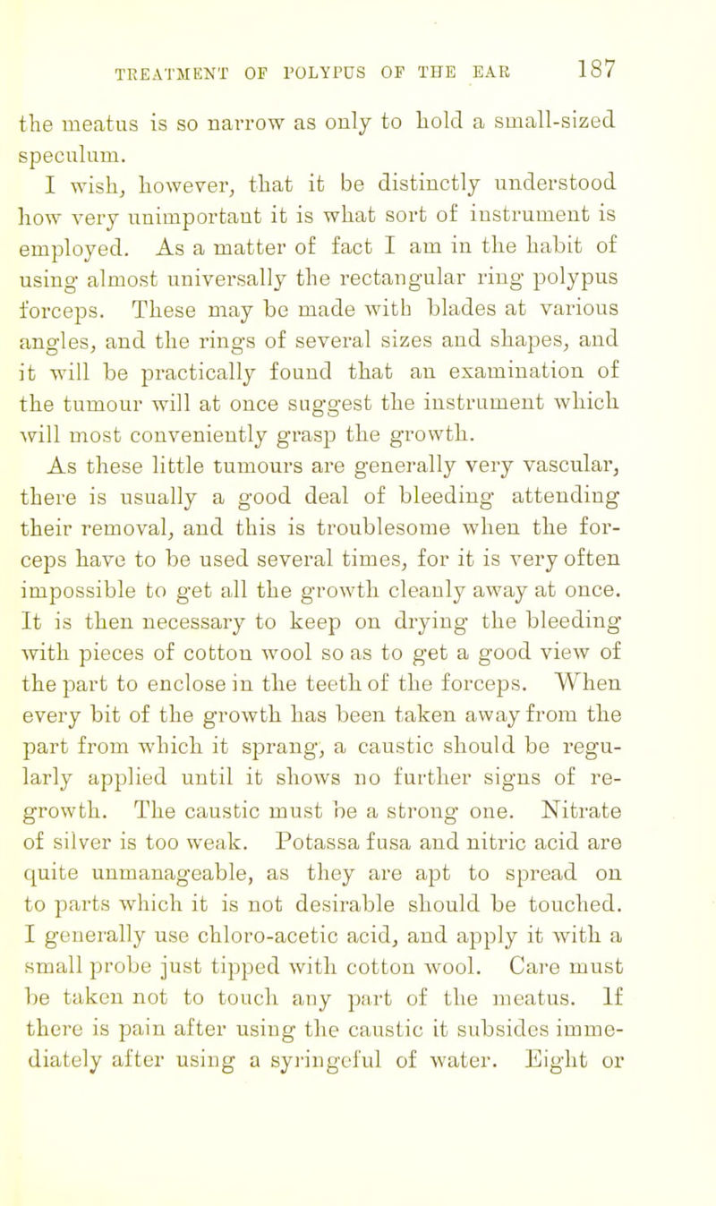 the meatus is so narrow as only to liold a small-sized speculum. I wish, however, that it be distinctly understood how very unimportant it is what sort of instrument is employed. As a matter of fact I am in the habit of using almost universally the rectang-ular ring polypus forceps. These may be made with blades at various angles, and the rings of several sizes and shapes, and it will be practically found that au examination of the tumour will at once suggest the instrument which will most conveniently grasp the growth. As these little tumours are generally very vascular, there is usually a good deal of bleeding attending their removal, and this is troublesome when the for- ceps have to be used several times, for it is very often impossible to get all the growth cleauly away at once. It is then necessary to keep on drying- the bleeding with pieces of cotton wool so as to get a good view of the part to enclose in the teeth of the forceps. When every bit of the growth bas been taken away from the part from which it sprang, a caustic should be regu- larly applied until it shows no further signs of re- growth. The caustic must be a strong one. Nitrate of silver is too weak. Potassa fusa and nitric acid are quite unmanageable, as they are apt to spread on to parts which it is not desirable should be touched. I generally use chloro-acetic acid, and apply it with a small probe just tipped with cotton wool. Care must 1)0 taken not to touch any part of the meatus. If there is pain after using the caustic it subsides imme- diately after using a syringeful of water. Eight or