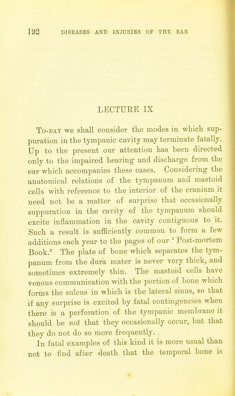 LECTURE IX To-DAT we sliall consider tlie modes in wliicli sup- puration in the tympanic cavity may terminate fatally. Up to tlie present our attention has been directed only to the impaired hearing and discharge from the ear which accompanies these cases. Considering the anatomical relations of the tympanum and mastoid cells with reference to the interior of the cranium it need not be a matter of surprise that occasionally suppuration in the cavity of the tympanum should excite inflammation in the cavity contiguous to it. Such a result is sufficiently common to form a few additions each year to the pages of our ' Post-mortem Book.' The plate of bone which separates the tym- panum from the dura mater is never very thick, and sometimes extremely thin. The mastoid cells have venous communication with the portion of bone which forms the sulcus in which is the lateral sinus, so that if any surprise is excited by fatal contingencies when there is a perforation of the tympanic membrane it should be not that they occasionally occur, but that they do not do so more frequently. In fatal examples of this kind it is more usual than not to find affcer death that the temporal bone is