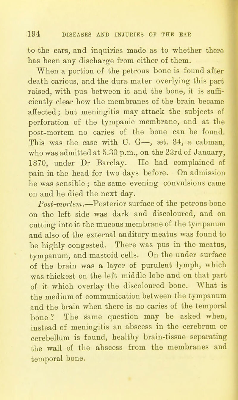 to the ears, and inquiries made as to whether there has been any discharge from either of them. When a portion of the petrous bone is found after death carious, and the dura mater overlying this part raised, with pus between it and the bone, it is suffi- ciently clear how the membranes of the brain became aifected; but meningitis may attack the subjects of perforation of the tympanic membrane, and at the post-mortem no caries of the bone can be found. This was the case with C. Gr—, set. 34, a cabman, who was admitted at 5.30 p.m., on the 23rd of January, 1870, under Dr Barclay. He had complained of pain in the head for two days before. On admission he was sensible; the same evening convulsions came on and he died the next day. Post-mortem.—Posterior surface of the petrous bone on the left side was dark and discoloured, and on cutting into it the mucous membrane of the tympanum and also of the external auditory meatus was found to be highly congested. There was pus in the meatus, tympanum, and mastoid cells. On the under surface of the brain was a layer of purulent lymph, which was thickest on the left middle lobe and on that part of it which overlay the discoloured bone. V^Tiat is the medium of communication between the tympanum and the brain when there is no caries of the temporal bone ? The same question may be asked when, instead of meningitis an abscess in the cerebrum or cerebellum is found, healthy brain-tissue separating the wall of the abscess from the membranes and temporal bone.