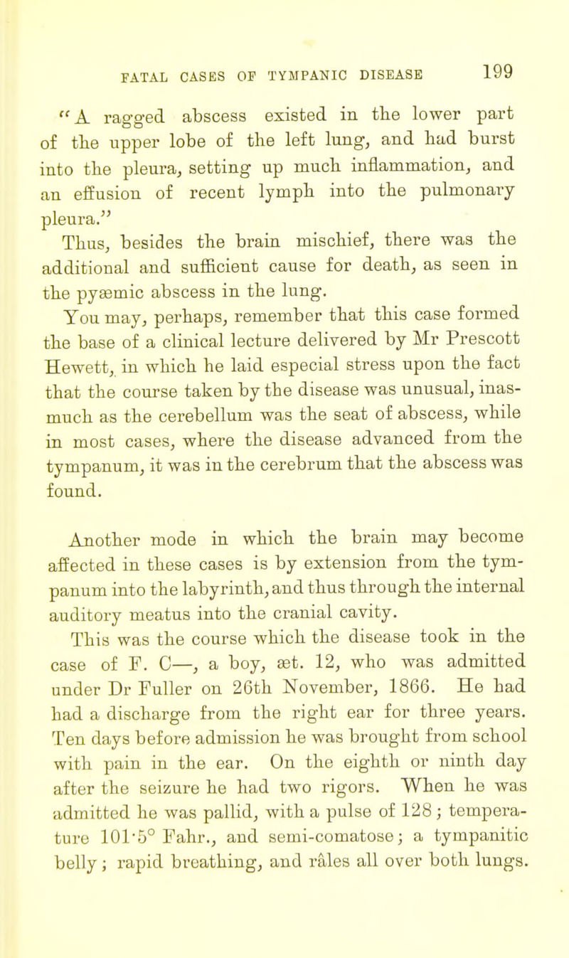 ''A ragged abscess existed in the lower part o£ the upper lobe of the left lung, and had burst into the pleura, setting up much inflammation, and an effusion of recent lymph into the pulmonary pleura. Thus, besides the brain mischief, there was the additional and sufficient cause for death, as seen in the pysemic abscess in the lung. Tou may, perhaps, remember that this case formed the base of a clinical lecture delivered by Mr Prescott Hewett, in which he laid especial stress upon the fact that the course taken by the disease was unusual, inas- much as the cerebellum was the seat of abscess, while in most cases, where the disease advanced from the tympanum, it was in the cerebrum that the abscess was found. Another mode in which the brain may become affected in these cases is by extension from the tym- panum into the labyrinth, and thus through the internal auditory meatus into the cranial cavity. This was the course which the disease took in the case of F. C—, a boy, set. 12, who was admitted under Dr Fuller on 26th November, 1866. He had had a discharge from the right ear for three years. Ten days before admission he was brought from school with pain in the ear. On the eighth or ninth day after the seizure he had two rigors. When he was admitted he was pallid, with a pulse of 128 ; tempera- ture 101-5° Fahr., and semi-comatose; a tympanitic belly; rapid breathing, and rales all over both lungs.