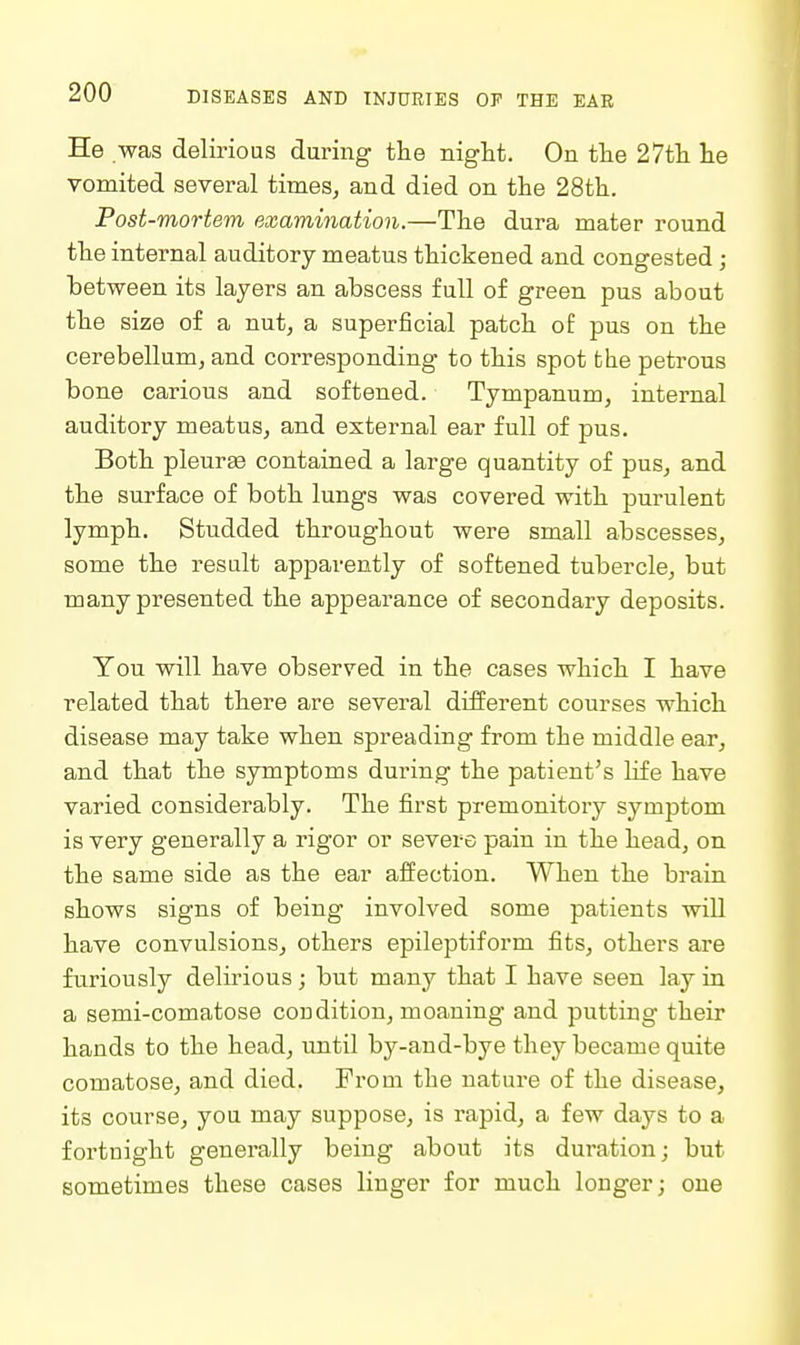 He was delirious during the night. On the 27th he vomited several times, and died on the 28th. Post-mortem examination.—The dura mater round the internal auditory meatus thickened and congested ; between its layers an abscess full of green pus about the size of a nut, a superficial patch of pus on the cerebellum, and corresponding to this spot the petrous bone carious and softened. Tympanum, internal auditory meatus, and external ear full of pus. Both pleurEe contained a large quantity of pus, and the surface of both lungs was covered with purulent lymph. Studded throughout were small abscesses, some the result apparently of softened tubercle, but many presented the appearance of secondary deposits. You will have observed in the cases which I have related that there are several different courses which disease may take when spreading from the middle ear, and that the symptoms during the patient's life have varied considerably. The first premonitory symptom is very generally a rigor or severe pain in the head, on the same side as the ear affection. When the brain shows signs of being involved some patients will have convulsions, others epileptiform fits, others are furiously delirious; but many that I have seen lay in a semi-comatose condition, moaning and putting their hands to the head, until by-and-bye they became quite comatose, and died. From the nature of the disease, its course, you may suppose, is rapid, a few days to a fortnight generally being about its duration; but sometimes these cases linger for much longer; one