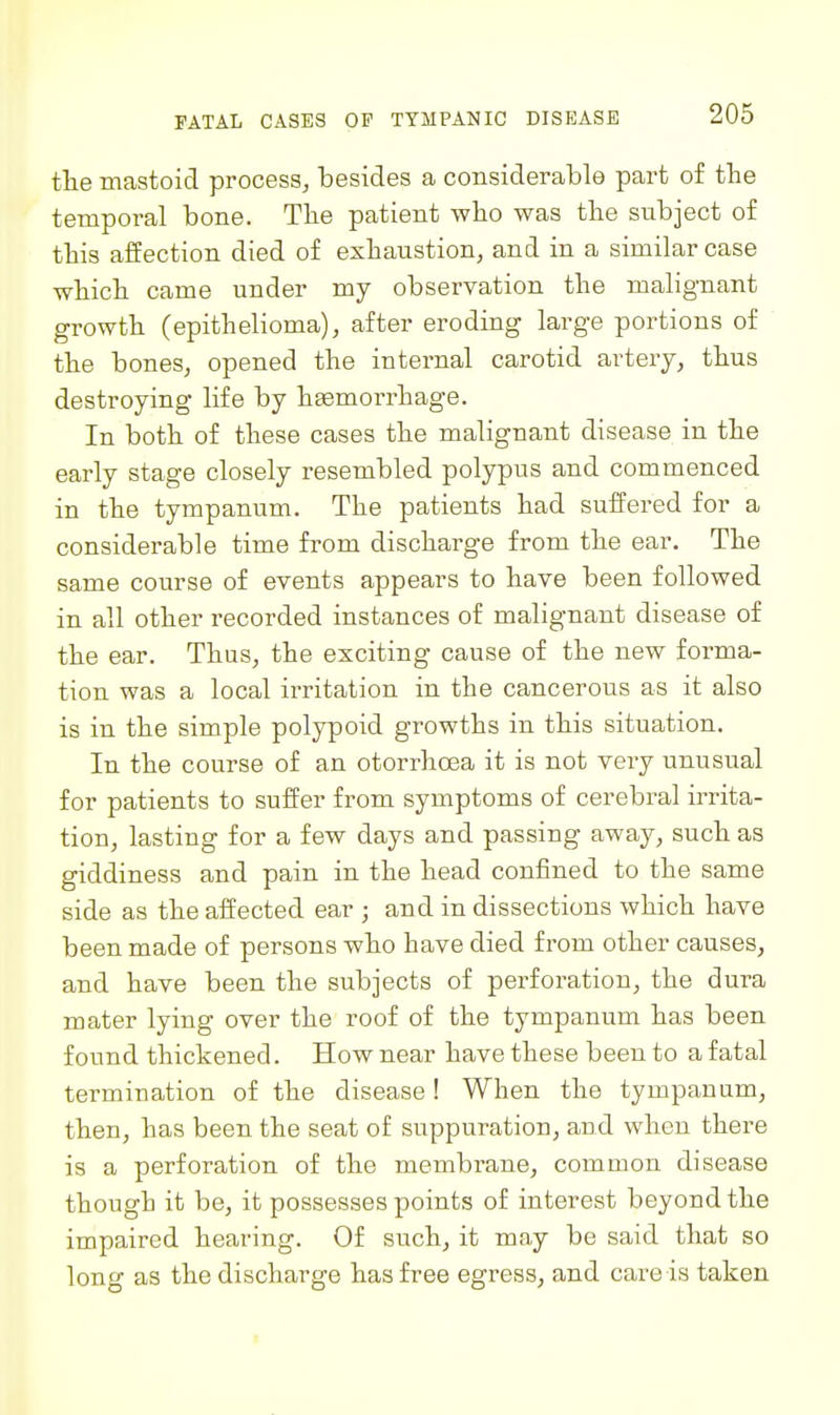 the mastoid process, besides a considerable part of the temporal bone. Tbe patient who was the subject of this affection died of exhaustion, and in a similar case which came under my observation the malignant growth (epithelioma), after eroding large portions of the bones, opened the internal carotid artery, thus destroying life by haemorrhage. In both of these cases the malignant disease in the early stage closely resembled polypus and commenced in the tympanum. The patients had suffered for a considerable time from discharge from the ear. The same course of events appears to have been followed in all other recorded instances of malignant disease of the ear. Thus, the exciting cause of the new forma- tion was a local irritation in the cancerous as it also is in the simple polypoid growths in this situation. In the course of an otorrhoea it is not very unusual for patients to suffer from symptoms of cerebral irrita- tion, lasting for a few days and passing away, such as giddiness and pain in the head confined to the same side as the affected ear ; and in dissections which have been made of persons who have died from other causes, and have been the subjects of perforation, the dura mater lying over the roof of the tympanum has been found thickened. How near have these been to a fatal termination of the disease! When the tympanum, then, has been the seat of suppuration, and when there is a perforation of the membrane, common disease though it be, it possesses points of interest beyond the impaired hearing. Of such, it may be said that so long as the discharge has free egress, and care is taken