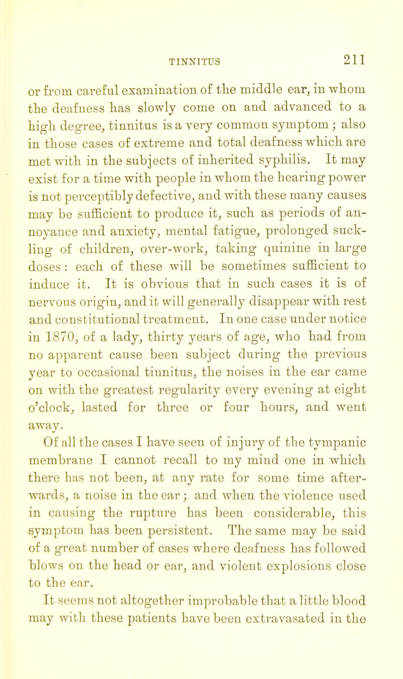 or from careful examination of the middle ear, in whom the deafness has slowly come on and advanced to a high degree, tinnitus is a very common symptom ; also in those cases of extreme and total deafness which are met with in the subjects of inherited syphilis. It may exist for a time with people in whom the hearing power is not perceptibly defective, and with these many causes may be sufficient to produce it, such as periods of an- noyance and anxiety, mental fatigue, prolonged suck- ling of children, over-work, taking quinine in large doses: each of these will be sometimes sufficient to induce it. It is obvious that in such cases it is of nervous origin, and it will generally disappear with rest and constitutional treatment. In one case under notice in 1870, of a lady, thirty years of age, who had from no apparent cause been subject during the previous year to occasional tinnitus, the noises in the ear came on with the greatest regularity every evening at eight o'clock, lasted for three or four hours, and went away. Of all the cases I have seen of injury of the tympanic membrane I cannot recall to my mind one in which there has not been, at any rate for some time after- wards, a noise in the ear; and when the violence used in causing the rupture has been considerable, this symptom has been persistent. The same may be said of a great number of cases where deafness has followed blows on the head or ear, and violent explosions close to the ear. It seems not altogether improbable that a little blood may with these patients have been extravasated in the