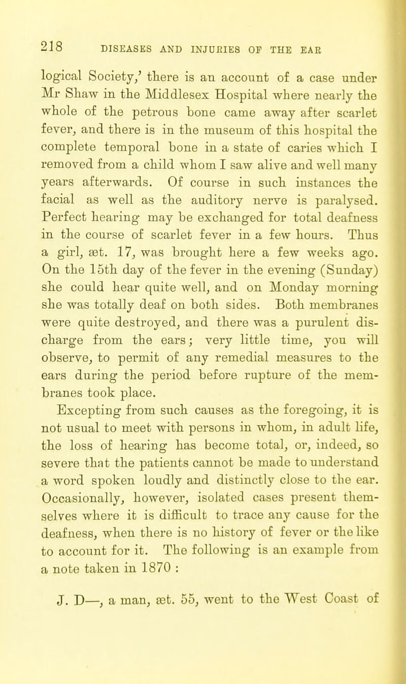 logical Society/ there is an account of a case under Mr Shaw in the Middlesex Hospital where nearly the whole of the petrous bone came away after scarlet fever, and there is in the museum of this hospital the complete temporal bone in a state of caries which I removed from a child whom I saw alive and well many years afterwards. Of course in such instances the facial as well as the auditory nerve is paralysed. Perfect hearing may be exchanged for total deafuess in the course of scarlet fever in a few hours. Thus a girl, £et. 17, was brought here a few weeks ago. On the 15th day of the fever in the evening (Sunday) she could hear quite well, and on Monday morning she was totally deaf on both sides. Both membranes were quite destroyed, and there was a purulent dis- charge from the ears; very little time, you will observe, to permit of any remedial measures to the ears duiing the period before rupture of the mem- branes took place. Excepting from such causes as the foregoing, it is not usual to meet with persons in whom, in adult life, the loss of hearing has become total, or, indeed, so severe that the patients cannot be made to understand a word spoken loudly and distinctly close to the ear. Occasionally, however, isolated cases present them- selves where it is difficult to trace any cause for the deafness, when there is no history of fever or the like to account for it. The following is an example from a note taken in 1870 : J. J)—^ a man, set. 55, went to the West Coast of