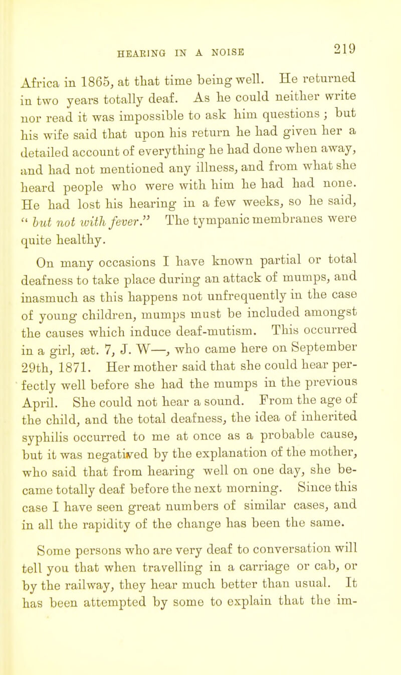 Africa in 1865, at that time being well. He returned in two years totally deaf. As lie could neither write uor read it was impossible to ask bim questions ; but his wife said that upon his return he had given her a detailed account of everything he had done when away, imd had not mentioned any illness, and from what she heard people who were with him he had had none. He had lost his hearing in a few weeks, so he said,  but not ivith fever. The tympanic membranes were quite healthy. On many occasions I have known partial or total deafness to take place during an attack of mumps, and inasmuch as this happens not unfrequently in the case of young childi-en, mumps must be included amongst the causes which induce deaf-mutism. This occurred in a ffirl, set. 7, J. W—, who came here on September 29th, 1871. Her mother said that she could hear per- fectly well before she had the mumps in the previous April. She could not hear a sound. From the age of the child, and the total deafness, the idea of inherited syphilis occurred to me at once as a probable cause, but it was negatijved by the explanation of the mother, who said that from hearing well on one day, she be- came totally deaf before the next morning. Since this case I have seen great numbers of similar cases, and in all the rapidity of the change has been the same. Some persons who are very deaf to conversation will tell you that when travelling in a carriage or cab, or by the railway, they hear much better than usual. It has been attempted by some to explain that the im-