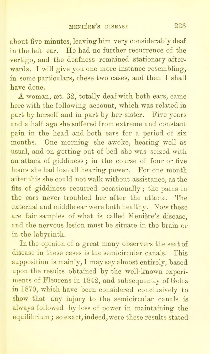 about five minutes^ leaving liim very considerably deaf in the left ear. He bad no further recurrence of tbe vertigo, and tbe deafness remained stationary after- wai'ds. I will give you one more instance resembling, in some particulars, these two cases, and then I shall have done. A woman, set. 32, totally deaf with both ears, came here with the following account, which was related in part by herself and in part by her sister. Five years and a half ago she suffered from extreme and constant pain in the head and both ears for a period of six months. One morning she awoke, hearing well as usual, and on getting out of bed she was seized with an attack of giddiness; in the course of four or five hours she had lost all hearing power. For one month after this she could not walk without assistance, as the fits of giddiness recurred occasionally; the pains in the ears never troubled her after the attack. The external and middle ear were both healthy. Now these are fair samples of what is called Meniere's disease, and the nervous lesion must be situate in the brain or in the labyrinth. In the opinion of a great many observers the seat of disease in these cases is the semicircular canals. This supposition is mainly, I may say almost entirely, based upon the results obtained by the well-known experi- ments of Fleurens in 1842, and subsequently of Goltz in 1870, which have been considered conclusively to show that any injury to the semicircular canals is always followed by loss of power in maintaining the equilibrium; so exact, indeed, were these results stated