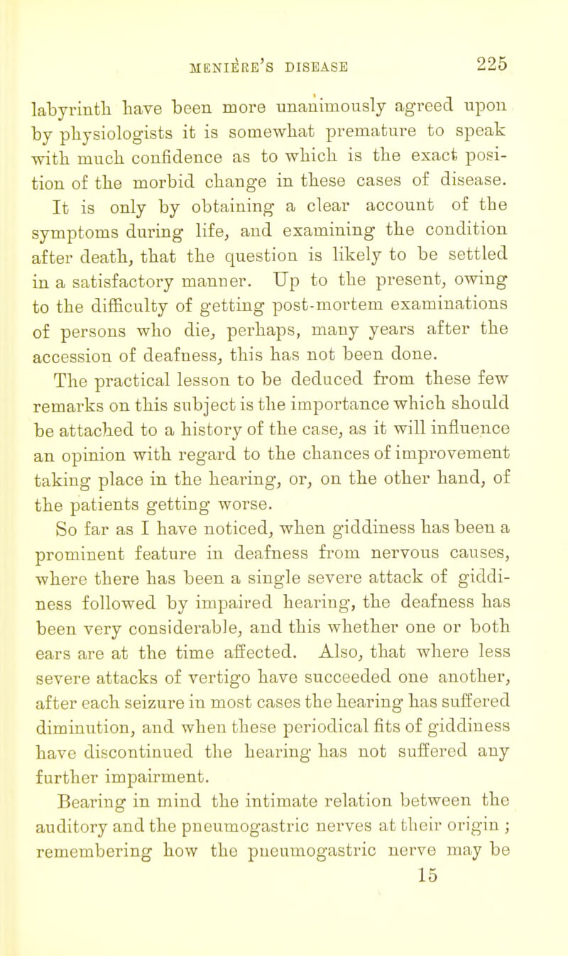 labyrintTi bave been more unanimously agreed upon by physiologists it is somewhat premature to speak with much confidence as to which is the exact posi- tion of the morbid change in these cases of disease. It is only by obtaining a clear account of the symptoms during life, and examining the condition after death, that the question is likely to be settled in a satisfactory manner. Up to the present, owing to the difficulty of getting post-mortem examinations of persons who die, perhaps, many years after the accession of deafness, this has not been done. The practical lesson to be deduced from these few remai'ks on this subject is the importance which should be attached to a history of the case, as it will influence an opinion with regard to the chances of improvement taking place in the hearing, or, on the other hand, of the patients getting worse. So far as I have noticed, when giddiness has been a prominent feature in deafness from nervous causes, where there has been a single severe attack of giddi- ness followed by impaired hearing, the deafness has been very considerable, and this whether one or both ears are at the time affected. Also, that where less severe attacks of vertigo have succeeded one another, after each seizure in most cases the hearing has suffered diminution, and when these periodical fits of giddiness have discontinued the hearing has not suffered any further impairment. Bearing in mind the intimate relation between the auditory and the pneumogastric nerves at their origin ; remembering how the pneumogastric nerve may be 15